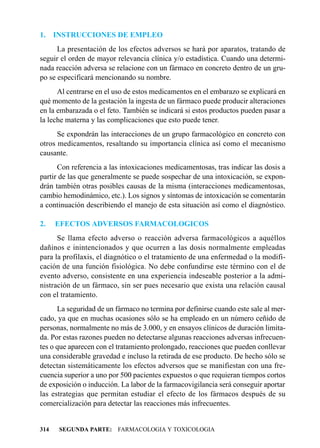 1.    INSTRUCCIONES DE EMPLEO
      La presentación de los efectos adversos se hará por aparatos, tratando de
seguir el orden de mayor relevancia clínica y/o estadística. Cuando una determi-
nada reacción adversa se relacione con un fármaco en concreto dentro de un gru-
po se especificará mencionando su nombre.
      Al centrarse en el uso de estos medicamentos en el embarazo se explicará en
qué momento de la gestación la ingesta de un fármaco puede producir alteraciones
en la embarazada o el feto. También se indicará si estos productos pueden pasar a
la leche materna y las complicaciones que esto puede tener.
      Se expondrán las interacciones de un grupo farmacológico en concreto con
otros medicamentos, resaltando su importancia clínica así como el mecanismo
causante.
      Con referencia a las intoxicaciones medicamentosas, tras indicar las dosis a
partir de las que generalmente se puede sospechar de una intoxicación, se expon-
drán también otras posibles causas de la misma (interacciones medicamentosas,
cambio hemodinámico, etc.). Los signos y síntomas de intoxicación se comentarán
a continuación describiendo el manejo de esta situación así como el diagnóstico.

2.    EFECTOS ADVERSOS FARMACOLOGICOS
      Se llama efecto adverso o reacción adversa farmacológicos a aquéllos
dañinos e inintencionados y que ocurren a las dosis normalmente empleadas
para la profilaxis, el diagnótico o el tratamiento de una enfermedad o la modifi-
cación de una función fisiológica. No debe confundirse este término con el de
evento adverso, consistente en una experiencia indeseable posterior a la admi-
nistración de un fármaco, sin ser pues necesario que exista una relación causal
con el tratamiento.
      La seguridad de un fármaco no termina por definirse cuando este sale al mer-
cado, ya que en muchas ocasiones sólo se ha empleado en un número ceñido de
personas, normalmente no más de 3.000, y en ensayos clínicos de duración limita-
da. Por estas razones pueden no detectarse algunas reacciones adversas infrecuen-
tes o que aparecen con el tratamiento prolongado, reacciones que pueden conllevar
una considerable gravedad e incluso la retirada de ese producto. De hecho sólo se
detectan sistemáticamente los efectos adversos que se manifiestan con una fre-
cuencia superior a uno por 500 pacientes expuestos o que requieran tiempos cortos
de exposición o inducción. La labor de la farmacovigilancia será conseguir aportar
las estrategias que permitan estudiar el efecto de los fármacos después de su
comercialización para detectar las reacciones más infrecuentes.


314    SEGUNDA PARTE: FARMACOLOGIA Y TOXICOLOGIA
 