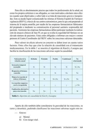 Para ello es absolutamente preciso que todos los profesionales de la salud, así
como los propios enfermos o sus allegados, se vean motivados a declarar estos efec-
tos cuando sean objetivados y sobre todo si se trata de reacciones graves o inespera-
das. Esto se puede lograr comunicando las mismas al Sistema Español de Farmaco-
vigilancia (SEFV), a través de sus centros autonómicos, para lo que está preparado el
sistema de la tarjeta amarilla, por medio de las empresas farmacéuticas fabricantes
del preparado o mediante su comunicación al personal sanitario responsable del
paciente. Asimismo las empresas farmacéuticas deben participar mediante la realiza-
ción de ensayos clínicos de fase IV, en que se evalúa la seguridad del fármaco en un
elevado número de pacientes. Estas están obligadas a informar con mayor o menor
premura al Centro Coordinador del SEFV sobre las reacciones adversas detectadas.
       Para valorar un efecto adverso en concreto se deben tener en cuenta varios
factores. Entre ellos hay que citar la relación de causalidad con el tratamiento
medicamentoso. En la tabla 1 se muestra el algoritmo de Karch y Lasagna que
facilita la clasificación de las reacciones adversas según la causalidad.


     Valoración de la       Definida   Probable     Posible   Condicional        No
     relación causal                                                        relacionada

  Secuencia temporal
    razonable                  Sí         Sí          Sí          Sí          Sí o No

  Respuesta al fármaco
    conocida                   Sí         Sí          Sí          No            No

  Mejora la reacción al
   retirar el fármaco          Sí         Sí        Sí o No     Sí o No         No

  La reacción reaparece
    con la reexposición        Sí         ¿           ¿            ¿          ¿ o No

  Explicación alternativa
    para esta reacción        No         No           Sí          No            Sí

  Tabla 1: Algoritmo de causalidad de Karch y Lasagna.



     Aparte de ello también debe considerarse la gravedad de las reacciones, su
curso y desenlace, pudiendo clasificarse las reacciones adversas según esto en:
      —     Graves:
            a) Mortal.
            b) Con riesgo vital.


                                                  CAPITULO I: INTRODUCCION              315
 