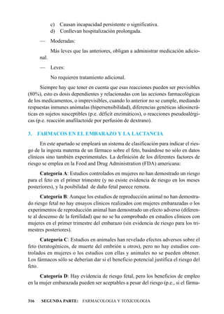 c) Causan incapacidad persistente o significativa.
             d) Conllevan hospitalización prolongada.
      —      Moderadas:
             Más leves que las anteriores, obligan a administrar medicación adicio-
      nal.
      —      Leves:
             No requieren tratamiento adicional.
      Siempre hay que tener en cuenta que esas reacciones pueden ser previsibles
(80%), esto es dosis dependientes y relacionadas con las acciones farmacológicas
de los medicamentos, o imprevisibles, cuando lo anterior no se cumple, mediando
respuestas inmunes anómalas (hipersensibilidad), diferencias genéticas idiosincrá-
ticas en sujetos susceptibles (p.e. déficit enzimáticos), o reacciones pseudoalérgi-
cas (p.e. reacción anafilactoide por perfusión de dextrano).

3.    FARMACOS EN EL EMBARAZO Y LA LACTANCIA
      En este apartado se empleará un sistema de clasificación para indicar el ries-
go de la ingesta materna de un fármaco sobre el feto, basándose no sólo en datos
clínicos sino también experimentales. La definición de los diferentes factores de
riesgo se emplea en la Food and Drug Administration (FDA) americana:
      Categoría A: Estudios controlados en mujeres no han demostrado un riesgo
para el feto en el primer trimestre (y no existe evidencia de riesgo en los meses
posteriores), y la posibilidad de daño fetal parece remota.
       Categoría B: Aunque los estudios de reproducción animal no han demostra-
do riesgo fetal no hay ensayos clínicos realizados con mujeres embarazadas o los
experimentos de reproducción animal han demostrado un efecto adverso (diferen-
te al descenso de la fertilidad) que no se ha comprobado en estudios clínicos con
mujeres en el primer trimestre del embarazo (sin evidencia de riesgo para los tri-
mestres posteriores).
      Categoría C: Estudios en animales han revelado efectos adversos sobre el
feto (teratogénicos, de muerte del embrión u otros), pero no hay estudios con-
trolados en mujeres o los estudios con ellas y animales no se pueden obtener.
Los fármacos sólo se deberían dar si el beneficio potencial justifica el riesgo del
feto.
      Categoría D: Hay evidencia de riesgo fetal, pero los beneficios de empleo
en la mujer embarazada pueden ser aceptables a pesar del riesgo (p.e., si el fárma-


316    SEGUNDA PARTE: FARMACOLOGIA Y TOXICOLOGIA
 