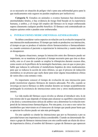 co es necesario en situación de peligro vital o para una enfermedad grave para la
que medicamentos más seguros no pueden emplearse por inefectivos)
     Categoría X: Estudios en animales o eventos humanos han demostrado
anormalidades fetales, o hay evidencia de riesgo fetal basado en la experiencia
humana, o ambos, y el riesgo del empleo del fármaco en la mujer embarazada
supera claramente cualquier posible beneficio. El fármaco está contraindicado en
mujeres quienes están o pueden estar embarazadas.

4.   INTERACCIONES MEDICAMENTOSAS. GENERALIDADES
      Se deben considerar varios aspectos en relación con la evolución temporal de
una interacción medicamentosa. El tiempo que tarda en producirse esa interacción,
el tiempo en que se produce el máximo efecto farmacocinético o farmacodinámi-
co, cuando comienza el paciente a experienciar la interacción y cuanto tarda ésta
en desaparecer.
      En algunas situaciones, aunque la interacción entre dos fármacos puede ser
importante, no se mantiene al paciente el tiempo necesario para que ésta se desa-
rrolle, este es el caso de cuando se emplea la rifampicina durante escasos días,
como ocurre en la profilaxis de la meningitis bacteriana, caso en que es poco pro-
bable que induzca lo suficiente el metabolismo hepático de otros medicamentos
para que se reduzca la acción de estos últimos, ya que el proceso de inducción
enzimática es un proceso que suele durar para tener alguna trascendencia clínica
de varios días a una semana o más.
      Es importante conocer el tiempo de evolución de una interacción para
poder monitorizar algunos fármacos de manera adecuada. Por ello, cuando se
investiga un nuevo fármaco se debe estudiar durante un tiempo aceptablemente
prolongado la existencia de interacciones entre éste y otros medicamentos de
interés.
      La vida media del fármaco cuyos niveles se alteran al introducir otro, la de
éste mismo (de lo que depende el tiempo para alcanzar su equilibrio estacionario)
y las dosis y concentraciones séricas de ambos van a determinar la evolución tem-
poral de las interacciones farmacológicas. Por otra parte, si es uno o son varios los
metabolitos que intervienen en el transcurso de tiempo que puede pasar hasta que
se aprecian los efectos puede ser aún más prolongado.
     En este capítulo se citarán las interacciones que por su frecuencia o por su
gravedad tienen una importancia clínica considerable. Cuando un determinado fár-
maco o grupo de fármacos interaccionan con otro conllevando un efecto de eleva-
da importancia clínica, el nombre del fármaco o grupo de fármacos que aparecen


                                               CAPITULO I: INTRODUCCION          317
 