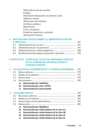 Obtención de una vía vascular
                     Colapso
                     Tratamiento del paciente en estado de coma
                     Oliguria y anuria
                     Alteraciones electrolíticas
                     Arritmias cardíacas
                     Hipertensión
                     Crisis convulsivas
                     Estados de agitación y excitación
                     Alteraciones térmicas
6.   RECOMENDACIONES SOBRE LA ADMINISTRACION DE
     FARMACOS..........................................................................................     351
     6.1. Administración por vía oral ..........................................................            351
     6.2. Administración por vía parenteral ................................................                351
     6.3. Administración por sonda nasogástrica .......................................                     368
     6.4. Dosificación farmacológica en pacientes especiales....................                            370

CAPITULO II. FARMACOS: EFECTOS ADVERSOS, EMPLEO
             EN EL EMBARAZO, INTERACCIONES E
             INTOXICACIONES
1.   ANALGESICOS ANTIPIRETICOS Y ANTIINFLAMATORIOS ..                                                       375
     1.1. Efectos adversos ...........................................................................      375
     1.2. Empleo en el embarazo .................................................................           377
     1.3. Interacciones ................................................................................    379
     1.4. Intoxicaciones................................................................................    382
           a) Intoxicación por salicilatos
           b) Intoxicación por otros AINEs
           c) Intoxicación por paracetamol
2.   ANTIARRITMICOS ............................................................................            387
     2.1. Reacciones adversas .....................................................................         388
     2.2. Empleo en el embarazo .................................................................           395
     2.3. Interacciones con los antiarrítmicos.............................................                 397
     2.4. Intoxicación...................................................................................   401
           a) Intoxicación por digitálicos
           b) Intoxicación por antiarrítmicos de la clase IA
           c) Intoxicación por antiarrítmicos de la clase IB
           d) Intoxicación por antiarrítmicos de la clase IC
           e) Intoxicación por antiarrítmicos de la clase II


                                                                                           SUMARIO           33
 