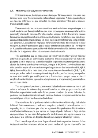5.3.   Monitorización del paciente intoxicado
      El tratamiento de las intoxicaciones tanto por fármacos como por otras sus-
tancias, toma lugar frecuentemente en las salas de urgencias. A éstas pueden llegar
dos tipos de enfermos, los que se hallan en estado comatoso y los que se encuen-
tran en estado alerta.
      Frecuentemente, los pacientes comatosos son transladados a urgencias por per-
sonal sanitario, por las autoridades o por otras personas que desconocen la historia
personal y clínica del paciente. Por ello, muchas veces es difícil descubrir la causa o
las diversas causas (traumatismo, intoxicación, trastorno metabólico) que han desen-
cadenado la pérdida de conciencia. En estos casos se deben tomar una serie de medi-
das generales. La escala más empleada para valorar el estado de conciencia es la de
Glasgow. La mejor puntuación que se puede obtener al realizarla es de 15 y la peor
de 3, considerándose una puntuación de 8 o inferior una situación de coma bien esta-
blecida. En la siguiente tabla (14) se muestra la citada escala.
      Tras comprobar que las vías aéreas se conservan abiertas y que el paciente
está bien oxigenado, es conveniente evaluar la presión sanguínea y el pulso del
paciente. Con el empleo de la monitorización se pueden detectar mejor las altera-
ciones de ritmo y conducción cardíacos, aunque el ECG de 12 derivaciones per-
mite estudiar mejor el acortamiento o prolongación de los intervalos (PR, QRS,
QTc), los cambios de la línea base y las alteraciones de las ondas P, QRS, T y U,
datos que, sobre todo si se acompañan de taquicardia, pueden hacer ya sospechar
de una intoxicación por antidepresivos o fenotiazinas, lo que puede evitar el
empleo de antiarrítmicos (quinidina, disopiramida y procainamida), contraindica-
dos en estos casos.
      Tras recuperar al paciente comatoso se debería siempre conectar con el psi-
quiatra, incluso si ha sido una ingesta accidental de un niño, ya que existe la posi-
bilidad de supervisión inadecuada de los padres e incluso de abuso del niño. La
posterior monitorización intensiva del paciente hasta su recuperación total es fun-
damental para obtener un buen resultado final.
      El tratamiento de la paciente embarazada en coma difiere algo del adulto
habitual. Entre otras cosas, el volumen sanguíneo y sistólico están elevados en el
segundo y tercer trimestres, por ello, los signos de hipoperfusión e hipotensión se
manifiestan tardíamente, lo que supone un riesgo al poder hallarse el flujo uterino
comprometido. En este caso, la hipotensión ha de tratarse más agresivamente y se
debe poner a la enferma en decúbito lateral para permitir el retorno venoso.
     En el caso de que el paciente llegue al servicio de urgencias alerta se deben
también tomar las constantes vitales así como evaluar el tipo de respiración que


                                                CAPITULO I: INTRODUCCION           331
 