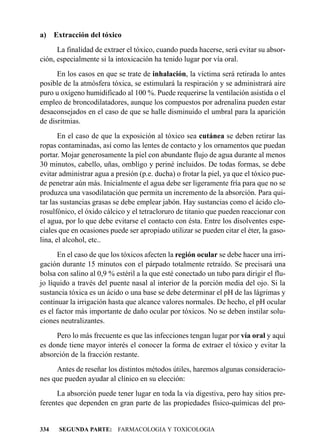 a) Extracción del tóxico
      La finalidad de extraer el tóxico, cuando pueda hacerse, será evitar su absor-
ción, especialmente si la intoxicación ha tenido lugar por vía oral.
      En los casos en que se trate de inhalación, la víctima será retirada lo antes
posible de la atmósfera tóxica, se estimulará la respiración y se administrará aire
puro u oxígeno humidificado al 100 %. Puede requerirse la ventilación asistida o el
empleo de broncodilatadores, aunque los compuestos por adrenalina pueden estar
desaconsejados en el caso de que se halle disminuido el umbral para la aparición
de disritmias.
       En el caso de que la exposición al tóxico sea cutánea se deben retirar las
ropas contaminadas, así como las lentes de contacto y los ornamentos que puedan
portar. Mojar generosamente la piel con abundante flujo de agua durante al menos
30 minutos, cabello, uñas, ombligo y periné incluidos. De todas formas, se debe
evitar administrar agua a presión (p.e. ducha) o frotar la piel, ya que el tóxico pue-
de penetrar aún más. Inicialmente el agua debe ser ligeramente fría para que no se
produzca una vasodilatación que permita un incremento de la absorción. Para qui-
tar las sustancias grasas se debe emplear jabón. Hay sustancias como el ácido clo-
rosulfónico, el óxido cálcico y el tetracloruro de titanio que pueden reaccionar con
el agua, por lo que debe evitarse el contacto con ésta. Entre los disolventes espe-
ciales que en ocasiones puede ser apropiado utilizar se pueden citar el éter, la gaso-
lina, el alcohol, etc..
       En el caso de que los tóxicos afecten la región ocular se debe hacer una irri-
gación durante 15 minutos con el párpado totalmente retraído. Se precisará una
bolsa con salino al 0,9 % estéril a la que esté conectado un tubo para dirigir el flu-
jo líquido a través del puente nasal al interior de la porción media del ojo. Si la
sustancia tóxica es un ácido o una base se debe determinar el pH de las lágrimas y
continuar la irrigación hasta que alcance valores normales. De hecho, el pH ocular
es el factor más importante de daño ocular por tóxicos. No se deben instilar solu-
ciones neutralizantes.
     Pero lo más frecuente es que las infecciones tengan lugar por vía oral y aquí
es donde tiene mayor interés el conocer la forma de extraer el tóxico y evitar la
absorción de la fracción restante.
     Antes de reseñar los distintos métodos útiles, haremos algunas consideracio-
nes que pueden ayudar al clínico en su elección:
      La absorción puede tener lugar en toda la vía digestiva, pero hay sitios pre-
ferentes que dependen en gran parte de las propiedades físico-químicas del pro-


334   SEGUNDA PARTE: FARMACOLOGIA Y TOXICOLOGIA
 