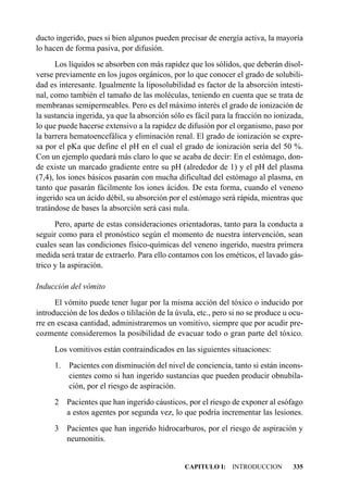 ducto ingerido, pues si bien algunos pueden precisar de energía activa, la mayoría
lo hacen de forma pasiva, por difusión.
      Los líquidos se absorben con más rapidez que los sólidos, que deberán disol-
verse previamente en los jugos orgánicos, por lo que conocer el grado de solubili-
dad es interesante. Igualmente la liposolubilidad es factor de la absorción intesti-
nal, como también el tamaño de las moléculas, teniendo en cuenta que se trata de
membranas semipermeables. Pero es del máximo interés el grado de ionización de
la sustancia ingerida, ya que la absorción sólo es fácil para la fracción no ionizada,
lo que puede hacerse extensivo a la rapidez de difusión por el organismo, paso por
la barrera hematoencefálica y eliminación renal. El grado de ionización se expre-
sa por el pKa que define el pH en el cual el grado de ionización sería del 50 %.
Con un ejemplo quedará más claro lo que se acaba de decir: En el estómago, don-
de existe un marcado gradiente entre su pH (alrededor de 1) y el pH del plasma
(7,4), los iones básicos pasarán con mucha dificultad del estómago al plasma, en
tanto que pasarán fácilmente los iones ácidos. De esta forma, cuando el veneno
ingerido sea un ácido débil, su absorción por el estómago será rápida, mientras que
tratándose de bases la absorción será casi nula.
      Pero, aparte de estas consideraciones orientadoras, tanto para la conducta a
seguir como para el pronóstico según el momento de nuestra intervención, sean
cuales sean las condiciones físico-químicas del veneno ingerido, nuestra primera
medida será tratar de extraerlo. Para ello contamos con los eméticos, el lavado gás-
trico y la aspiración.

Inducción del vómito
      El vómito puede tener lugar por la misma acción del tóxico o inducido por
introducción de los dedos o tililación de la úvula, etc., pero si no se produce u ocu-
rre en escasa cantidad, administraremos un vomitivo, siempre que por acudir pre-
cozmente consideremos la posibilidad de evacuar todo o gran parte del tóxico.
     Los vomitivos están contraindicados en las siguientes situaciones:
     1. Pacientes con disminución del nivel de conciencia, tanto si están incons-
        cientes como si han ingerido sustancias que pueden producir obnubila-
        ción, por el riesgo de aspiración.
     2 Pacientes que han ingerido cáusticos, por el riesgo de exponer al esófago
       a estos agentes por segunda vez, lo que podría incrementar las lesiones.
     3 Pacientes que han ingerido hidrocarburos, por el riesgo de aspiración y
       neumonitis.


                                               CAPITULO I: INTRODUCCION           335
 