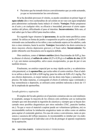 4 Pacientes que ha tomado tóxicos convulsionantes que ya están actuando,
        ya que se incrementarían las convulsiones.
      Si se ha decidido provocar el vómito, se puede considerar en primer lugar el
agua salada (dos o tres cucharaditas de sal común en un vaso con agua templada)
para administrar cucharadas hasta inducir el vómito. Ventajas: Poder prepararse
en el acto y en cualquier sitio; su eficacia e inocuidad; provocar el cierre espas-
módico del píloro, dificultando el paso al intestino. Inconvenientes: Sólo uno, el
mal sabor que lo hace difícil para muchos niños.
      En segundo lugar situamos la ipecacuana, de acción tanto periférica como
central. Se utiliza en forma de jarabe o suspensión en polvo en jarabe (4 %) admi-
nistrando una cucharadita en los niños y una cucharada sopera en los adultos, cada
tres o cinco minutos, hasta la acción. Ventajas: Inocuidad a las dosis correctas (a
dosis mayores efectos depresores graves) y el buen sabor. Inconveniente: No
poder obtenerlo con frecuencia con la urgencia debida.
      Otro eméticos, como el tártaro emético (dosis fraccionadas de 0,05 g, has-
ta obtener el efecto), el sulfato de cobre (0,25 a 0,50 g) o el sulfato de zinc (0,50
a 1 g), son menos aconsejables, salvo casos excepcionales, ya que de por sí son
también tóxicos.
      Finalmente, un emético especial por su muy rápida acción y su administra-
ción parenteral, es la apomorfina, que actúa sobre el centro emético. Para el adul-
to se utiliza a dosis de 0,06 a 0,08 mg/kg; para los niños de 0,08 a 0,1 mg/kg. Por
sus efectos depresores, es mejor tantear con las dosis más bajas y aumentar si es
preciso. De todas maneras, si conseguido el efecto el enfermo sigue vomitando o
hay somnolencia o depresión, se utilizará como antídoto naloxona a dosis de 1/3
de la empleada de apomorfina.

Lavado gástrico y aspiración
       El empleo del lavado gástrico en el paciente comatoso aún no está totalmen-
te aceptado, aunque la mayoría de los clínicos está conforme con su realización
siempre que esté descartada la ingestión de cáusticos y siempre que se hayan des-
cartado otros posibles diagnósticos por otros métodos (TAC, punción lumbar,
etc.). Ya que a veces el material a aspirar puede ser voluminoso (píldoras, etc) es
recomendable realizar la intubación orogástrica tanto en niños como en adultos
para aspirar el contenido gástrico. En caso de coma o convulsiones, tanto en pre-
sencia o ausencia del reflejo nauseoso, lo recomendable es intubar por vía endo-
traqueal o nasotraqueal al individuo con el fin de proteger al aparato respiratorio
de la aspiración.


336   SEGUNDA PARTE: FARMACOLOGIA Y TOXICOLOGIA
 