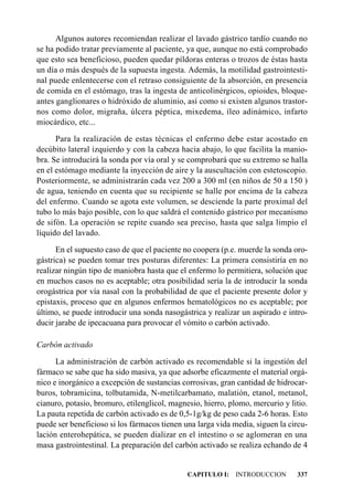 Algunos autores recomiendan realizar el lavado gástrico tardío cuando no
se ha podido tratar previamente al paciente, ya que, aunque no está comprobado
que esto sea beneficioso, pueden quedar píldoras enteras o trozos de éstas hasta
un día o más después de la supuesta ingesta. Además, la motilidad gastrointesti-
nal puede enlentecerse con el retraso consiguiente de la absorción, en presencia
de comida en el estómago, tras la ingesta de anticolinérgicos, opioides, bloque-
antes ganglionares o hidróxido de aluminio, así como si existen algunos trastor-
nos como dolor, migraña, úlcera péptica, mixedema, íleo adinámico, infarto
miocárdico, etc...

      Para la realización de estas técnicas el enfermo debe estar acostado en
decúbito lateral izquierdo y con la cabeza hacia abajo, lo que facilita la manio-
bra. Se introducirá la sonda por vía oral y se comprobará que su extremo se halla
en el estómago mediante la inyección de aire y la auscultación con estetoscopio.
Posteriormente, se administrarán cada vez 200 a 300 ml (en niños de 50 a 150 )
de agua, teniendo en cuenta que su recipiente se halle por encima de la cabeza
del enfermo. Cuando se agota este volumen, se desciende la parte proximal del
tubo lo más bajo posible, con lo que saldrá el contenido gástrico por mecanismo
de sifón. La operación se repite cuando sea preciso, hasta que salga limpio el
líquido del lavado.

      En el supuesto caso de que el paciente no coopera (p.e. muerde la sonda oro-
gástrica) se pueden tomar tres posturas diferentes: La primera consistiría en no
realizar ningún tipo de maniobra hasta que el enfermo lo permitiera, solución que
en muchos casos no es aceptable; otra posibilidad sería la de introducir la sonda
orogástrica por vía nasal con la probabilidad de que el paciente presente dolor y
epistaxis, proceso que en algunos enfermos hematológicos no es aceptable; por
último, se puede introducir una sonda nasogástrica y realizar un aspirado e intro-
ducir jarabe de ipecacuana para provocar el vómito o carbón activado.

Carbón activado

      La administración de carbón activado es recomendable si la ingestión del
fármaco se sabe que ha sido masiva, ya que adsorbe eficazmente el material orgá-
nico e inorgánico a excepción de sustancias corrosivas, gran cantidad de hidrocar-
buros, tobramicina, tolbutamida, N-metilcarbamato, malatión, etanol, metanol,
cianuro, potasio, bromuro, etilenglicol, magnesio, hierro, plomo, mercurio y litio.
La pauta repetida de carbón activado es de 0,5-1g/kg de peso cada 2-6 horas. Esto
puede ser beneficioso si los fármacos tienen una larga vida media, siguen la circu-
lación enterohepática, se pueden dializar en el intestino o se aglomeran en una
masa gastrointestinal. La preparación del carbón activado se realiza echando de 4


                                              CAPITULO I: INTRODUCCION         337
 