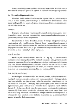 Los enemas teóricamente podrían colaborar a la expulsión del tóxico que se
encuentra en el intestino grueso, en especial en las intoxicaciones por supositorios.

b) Neutralización con antídotos
      Efectuada la evacuación del estómago por alguno de los procedimientos pre-
vios, si ha sido factible, convendrá luego la administración de antídotos a fin de
anular en lo posible los restos del veneno no evacuado. Citaremos algunos com-
puestos representativos.

Atropina
      Excelente antídoto para venenos que bloquean la colinesterasa, como insec-
ticidas fosforados y otros, así como también para otras muchas intoxicaciones, lo
que se indicará en cada caso en particular.
      Se administra en forma de sulfato, a dosis de 1 mg o más por inyección, a
repetir en intervalos variables, según el tipo de tóxico y las cantidades ingeridas, lo
que también se indicará en cada caso. En los niños las dosis son algo más elevadas
en proporción que las del adulto, ya que toleran mucho mejor esta sustancia. Como
promedio, la dosis será de 0,01 a 0,03 mg/kg i.v..

Azul de metileno
      Se utiliza por vía endovenosa a dosis de 1 ó 2 mg /kg i.v.. En el comercio
suele encontrarse en ampollas al 1 %, pudiendo inyectarse así o, preferiblemente,
con suero glucosado. Resulta muy eficaz para tóxicos metahemoglobinizantes,
pese a ser también un metahemoglobinizante. Debido a este posible efecto tóxico
sólo se debe administrar en pacientes con clínica, sin incluir la cianosis, o sin clí-
nica, pero con niveles de metahemoglobina por encima del 30 %.

BAL (British anti-lewisite)
      Es eficaz para envenenamientos por metales pesados, especialmente bismu-
to, níquel, mercurio, arsénico, antimonio y plomo, pero inútil y hasta perjudicial
para los producidos por plata, selenio y talio. Se administra generalmente por vía
intramuscular, a dosis de 2 a 3 mg/kg, dosis que se repite cada 4 horas durante los
2 primeros días, para continuar cada 6 horas los 2 días siguientes, y cada 12 horas
durante 3 a 6 días más. Dosis más elevadas podrían ocasionar efectos tóxicos,
lagrimeo, blefaroespasmo, taquicardia, náuseas y aumento de las presiones arte-
riales sistólica y diastólica. En todo caso, siempre debemos estar seguros de la
intoxicación, pues resultaría tóxico de faltar la sustancia que queremos combatir,
aún sin rebasar las dosis terapéuticas.


                                                CAPITULO I: INTRODUCCION           339
 
