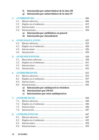 f)    Intoxicación por antiarrítmicos de la clase III
               g)    Intoxicación por antiarrítmicos de la clase IV
3.   ANTIBIOTICOS ...................................................................................       406
     3.1. Efectos adversos............................................................................      406
     3.2. Empleo en el embarazo .................................................................           415
     3.3. Interacciones ................................................................................    419
     3.4. Intoxicaxiones................................................................................    424
           a) Intoxicación por antibióticos en general
           b) Intoxicación por cloranfenicol
4. ANTICOAGULANTES........................................................................                  425
   4.1. Efectos adversos............................................................................        425
   4.2. Empleo en el embarazo .................................................................             426
   4.3. Interacciones ................................................................................      426
   4.4. Intoxicación...................................................................................     429
5.   ANTICONCEPTIVOS .........................................................................              430
     5.1. Reacciones adversas .....................................................................         430
     5.2. Empleo en el embarazo .................................................................           431
     5.3. Interacciones .................................................................................   431
     5.4. Intoxicación...................................................................................   432
6.   ANTIDEPRESIVOS .............................................................................           433
     6.1. Efectos adversos............................................................................      433
     6.2. Empleo en el embarazo .................................................................           437
     6.3. Interacciones .................................................................................   438
     6.4. Intoxicaciones................................................................................    442
           a) Intoxicación por antidepresivos tricíclicos
           b) Intoxicaciones por IMAO
           c) Intoxicaciones por otros antidepresivos
7.   ANTIEMETICOS .................................................................................         444
     7.1. Efectos adversos............................................................................      444
     7.2. Empleo en el embarazo .................................................................           446
     7.3. Interacciones .................................................................................   446
     7.4. Intoxicación...................................................................................   447
8.   ANTIEPILEPTICOS............................................................................            447
     8.1. Efectos adversos............................................................................      447
     8.2. Empleo en el embarazo .................................................................           452
     8.3. Interacciones .................................................................................   454
     8.4. Intoxicaciones ...............................................................................    459


34      SUMARIO
 