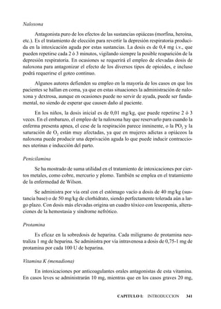 Naloxona
       Antagonista puro de los efectos de las sustancias opiáceas (morfina, heroína,
etc.). Es el tratamiento de elección para revertir la depresión respiratoria produci-
da en la intoxicación aguda por estas sustancias. La dosis es de 0,4 mg i.v., que
pueden repetirse cada 2 ó 3 minutos, vigilando siempre la posible reaparición de la
depresión respiratoria. En ocasiones se requerirá el empleo de elevadas dosis de
naloxona para antagonizar el efecto de los diversos tipos de opioides, e incluso
podrá requerirse el goteo continuo.
     Algunos autores defienden su empleo en la mayoría de los casos en que los
pacientes se hallan en coma, ya que en estas situaciones la administración de nalo-
xona y dextrosa, aunque en ocasiones puede no servir de ayuda, puede ser funda-
mental, no siendo de esperar que causen daño al paciente.
      En los niños, la dosis inicial es de 0,01 mg/kg, que puede repetirse 2 ó 3
veces. En el embarazo, el empleo de la naloxona hay que reservarlo para cuando la
enferma presenta apnea, el cese de la respiración parece inminente, o la PO2 y la
saturación de O2 están muy afectadas, ya que en mujeres adictas a opiáceos la
naloxona puede producir una deprivación aguda lo que puede inducir contraccio-
nes uterinas e inducción del parto.

Penicilamina
      Se ha mostrado de suma utilidad en el tratamiento de intoxicaciones por cier-
tos metales, como cobre, mercurio y plomo. También se emplea en el tratamiento
de la enfermedad de Wilson.
      Se administra por vía oral con el estómago vacío a dosis de 40 mg/kg (sus-
tancia base) o de 50 mg/kg de clorhidrato, siendo perfectamente tolerada aún a lar-
go plazo. Con dosis más elevadas origina un cuadro tóxico con leucopenia, altera-
ciones de la hemostasia y síndrome nefrótico.

Protamina
       Es eficaz en la sobredosis de heparina. Cada miligramo de protamina neu-
traliza 1 mg de heparina. Se administra por vía intravenosa a dosis de 0,75-1 mg de
protamina por cada 100 U de heparina.

Vitamina K (menadiona)
     En intoxicaciones por anticoagulantes orales antagonistas de esta vitamina.
En casos leves se administrarán 10 mg, mientras que en los casos graves 20 mg,


                                               CAPITULO I: INTRODUCCION          341
 