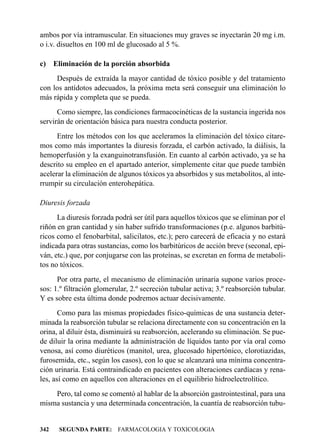ambos por vía intramuscular. En situaciones muy graves se inyectarán 20 mg i.m.
o i.v. disueltos en 100 ml de glucosado al 5 %.

c) Eliminación de la porción absorbida
     Después de extraída la mayor cantidad de tóxico posible y del tratamiento
con los antídotos adecuados, la próxima meta será conseguir una eliminación lo
más rápida y completa que se pueda.
      Como siempre, las condiciones farmacocinéticas de la sustancia ingerida nos
servirán de orientación básica para nuestra conducta posterior.
      Entre los métodos con los que aceleramos la eliminación del tóxico citare-
mos como más importantes la diuresis forzada, el carbón activado, la diálisis, la
hemoperfusión y la exanguinotransfusión. En cuanto al carbón activado, ya se ha
descrito su empleo en el apartado anterior, simplemente citar que puede también
acelerar la eliminación de algunos tóxicos ya absorbidos y sus metabolitos, al inte-
rrumpir su circulación enterohepática.

Diuresis forzada
      La diuresis forzada podrá ser útil para aquellos tóxicos que se eliminan por el
riñón en gran cantidad y sin haber sufrido transformaciones (p.e. algunos barbitú-
ricos como el fenobarbital, salicilatos, etc.); pero carecerá de eficacia y no estará
indicada para otras sustancias, como los barbitúricos de acción breve (seconal, epi-
ván, etc.) que, por conjugarse con las proteínas, se excretan en forma de metaboli-
tos no tóxicos.
      Por otra parte, el mecanismo de eliminación urinaria supone varios proce-
sos: 1.º filtración glomerular, 2.º secreción tubular activa; 3.º reabsorción tubular.
Y es sobre esta última donde podremos actuar decisivamente.
       Como para las mismas propiedades físico-químicas de una sustancia deter-
minada la reabsorción tubular se relaciona directamente con su concentración en la
orina, al diluir ésta, disminuirá su reabsorción, acelerando su eliminación. Se pue-
de diluir la orina mediante la administración de líquidos tanto por vía oral como
venosa, así como diuréticos (manitol, urea, glucosado hipertónico, clorotiazidas,
furosemida, etc., según los casos), con lo que se alcanzará una mínima concentra-
ción urinaria. Está contraindicado en pacientes con alteraciones cardíacas y rena-
les, así como en aquellos con alteraciones en el equilibrio hidroelectrolítico.
    Pero, tal como se comentó al hablar de la absorción gastrointestinal, para una
misma sustancia y una determinada concentración, la cuantía de reabsorción tubu-


342   SEGUNDA PARTE: FARMACOLOGIA Y TOXICOLOGIA
 