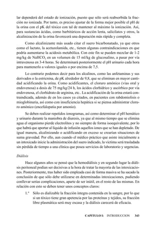 lar dependerá del estado de ionización, puesto que sólo será reabsorbida la frac-
ción no ionizada. Por tanto, es preciso ajustar de la forma mejor posible el pH de
la orina con el pK del tóxico con tal de mantener al máximo la ionización. Así,
para sustancias ácidas, como barbitúricos de acción lenta, salicilatos y otros, la
alcalinización de la orina favorecerá una depuración más rápida y completa.
      Como alcalinizante más usado citar el suero bicarbonatado, ya que otros
como el lactato, la acetazolamida, etc., tienen algunas contraindicaciones en que
podría aumentarse la acidosis metabólica. Con este fin se pueden mezclar de 1-2
mg/kg de NaHCO3 en un volumen de 15 ml/kg de glucosalino, a pasar por vía
intravenosa en 3-4 horas. Se determinará posteriormente el pH urinario cada hora
para mantenerlo a valores iguales o por encima de 7,5.
      Lo contrario podemos decir para los alcalinos, como las anfetaminas y sus
derivados o la estricnina, de pK alrededor de 9,8, que se eliminan en mayor canti-
dad acidificando la orina. Como acidificantes, el cloruro amónico (vías oral y
endovenosa) a dosis de 75 mg/kg/24 h, los ácidos clorhídrico y ascórbico por vía
endovenosa, el clorhidrato de arginina, etc.. La acidificación de la orina estará con-
traindicada, además de en los casos ya citados, en pacientes con rabdomiolisis o
mioglobinuria, así como con insuficiencia hepática si se piensa administrar cloru-
ro amónico (encefalopatía por amonio).
      Se deben realizar repetidos ionogramas, así como determinar el pH hemático
y urinario durante la maniobra de diuresis, ya que al mismo tiempo que se elimina
agua el organismo pierde electrolitos y no siempre de forma isoequivalente, por lo
que habrá que aportar al líquido de infusión aquellos iones que se han depletado. De
igual manera, alcalinizando o acidificando en exceso se crearían situaciones de
suma gravedad. Por ello, aun cuando el médico práctico que asiste inicialmente a
un intoxicado inicie la administración del suero indicado, la víctima será trasladada
sin pérdida de tiempo a una clínica que posea servicios de laboratorio y urgencias.

Diálisis
      Hace algunos años se pensó que la hemodiálisis y en segundo lugar la diáli-
sis peritoneal podían ser decisivas a la hora de tratar la mayoría de las intoxicacio-
nes. Posteriormente, tras haber sido empleada casi de forma masiva se ha sacado la
conclusión de que sólo debe utilizarse en determinadas intoxicaciones, pudiendo
conllevar serias complicaciones, aparte de ser inútil, en el resto de las mismas. En
relación con esto se deben tener unos conceptos claros:
     1.º Sólo es dializable la fracción íntegra contenida en la sangre, por lo que
         si un tóxico tiene gran apetencia por las proteínas y tejidos, su fracción
         libre plasmática será muy escasa y la diálisis carecerá de eficacia.


                                               CAPITULO I: INTRODUCCION           343
 