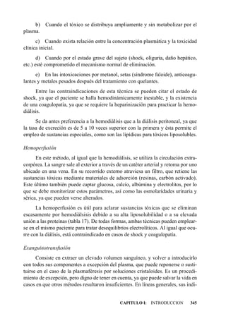 b)   Cuando el tóxico se distribuya ampliamente y sin metabolizar por el
plasma.
      c) Cuando exista relación entre la concentración plasmática y la toxicidad
clínica inicial.
       d) Cuando por el estado grave del sujeto (shock, oliguria, daño hepático,
etc.) esté comprometido el mecanismo normal de eliminación.
      e) En las intoxicaciones por metanol, setas (síndrome faloide), anticoagu-
lantes y metales pesados después del tratamiento con quelantes.
      Entre las contraindicaciones de esta técnica se pueden citar el estado de
shock, ya que el paciente se halla hemodinámicamente inestable, y la existencia
de una coagulopatía, ya que se requiere la heparinización para practicar la hemo-
diálisis.
      Se da antes preferencia a la hemodiálisis que a la diálisis peritoneal, ya que
la tasa de excreción es de 5 a 10 veces superior con la primera y ésta permite el
empleo de sustancias especiales, como son las lipídicas para tóxicos liposolubles.

Hemoperfusión
      En este método, al igual que la hemodiálisis, se utiliza la circulación extra-
corpórea. La sangre sale al exterior a través de un catéter arterial y retorna por uno
ubicado en una vena. En su recorrido externo atraviesa un filtro, que retiene las
sustancias tóxicas mediante materiales de adsorción (resinas, carbón activado).
Este último también puede captar glucosa, calcio, albúmina y electrolitos, por lo
que se debe monitorizar estos parámetros, así como las osmolaridades urinaria y
sérica, ya que pueden verse alterados.
      La hemoperfusión es útil para aclarar sustancias tóxicas que se eliminan
escasamente por hemodiálsisis debido a su alta liposolubilidad o a su elevada
unión a las proteínas (tabla 17). De todas formas, ambas técnicas pueden emplear-
se en el mismo paciente para tratar desequilibrios electrolíticos. Al igual que ocu-
rre con la diálisis, está contraindicado en casos de shock y coagulopatía.

Exanguinotransfusión
      Consiste en extraer un elevado volumen sanguíneo, y volver a introducirlo
con todos sus componentes a excepción del plasma, que puede reponerse o susti-
tuirse en el caso de la plasmaféresis por soluciones cristaloides. Es un procedi-
miento de excepción, pero digno de tener en cuenta, ya que puede salvar la vida en
casos en que otros métodos resultaron insuficientes. En líneas generales, sus indi-


                                               CAPITULO I: INTRODUCCION           345
 