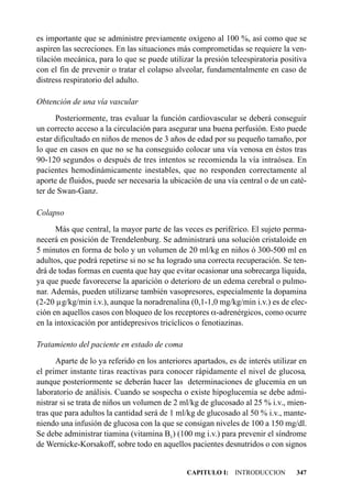 es importante que se administre previamente oxígeno al 100 %, así como que se
aspiren las secreciones. En las situaciones más comprometidas se requiere la ven-
tilación mecánica, para lo que se puede utilizar la presión teleespiratoria positiva
con el fin de prevenir o tratar el colapso alveolar, fundamentalmente en caso de
distress respiratorio del adulto.

Obtención de una vía vascular
      Posteriormente, tras evaluar la función cardiovascular se deberá conseguir
un correcto acceso a la circulación para asegurar una buena perfusión. Esto puede
estar dificultado en niños de menos de 3 años de edad por su pequeño tamaño, por
lo que en casos en que no se ha conseguido colocar una vía venosa en éstos tras
90-120 segundos o después de tres intentos se recomienda la vía intraósea. En
pacientes hemodinámicamente inestables, que no responden correctamente al
aporte de fluidos, puede ser necesaria la ubicación de una vía central o de un caté-
ter de Swan-Ganz.

Colapso
      Más que central, la mayor parte de las veces es periférico. El sujeto perma-
necerá en posición de Trendelenburg. Se administrará una solución cristaloide en
5 minutos en forma de bolo y un volumen de 20 ml/kg en niños ó 300-500 ml en
adultos, que podrá repetirse si no se ha logrado una correcta recuperación. Se ten-
drá de todas formas en cuenta que hay que evitar ocasionar una sobrecarga líquida,
ya que puede favorecerse la aparición o deterioro de un edema cerebral o pulmo-
nar. Además, pueden utilizarse también vasopresores, especialmente la dopamina
(2-20 µg/kg/min i.v.), aunque la noradrenalina (0,1-1,0 mg/kg/min i.v.) es de elec-
ción en aquellos casos con bloqueo de los receptores a-adrenérgicos, como ocurre
en la intoxicación por antidepresivos tricíclicos o fenotiazinas.

Tratamiento del paciente en estado de coma
      Aparte de lo ya referido en los anteriores apartados, es de interés utilizar en
el primer instante tiras reactivas para conocer rápidamente el nivel de glucosa,
aunque posteriormente se deberán hacer las determinaciones de glucemia en un
laboratorio de análisis. Cuando se sospecha o existe hipoglucemia se debe admi-
nistrar si se trata de niños un volumen de 2 ml/kg de glucosado al 25 % i.v., mien-
tras que para adultos la cantidad será de 1 ml/kg de glucosado al 50 % i.v., mante-
niendo una infusión de glucosa con la que se consigan niveles de 100 a 150 mg/dl.
Se debe administrar tiamina (vitamina B1) (100 mg i.v.) para prevenir el síndrome
de Wernicke-Korsakoff, sobre todo en aquellos pacientes desnutridos o con signos


                                               CAPITULO I: INTRODUCCION          347
 