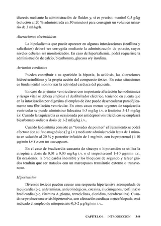 diuresis mediante la administración de fluidos y, si es preciso, manitol 0,5 g/kg
(solución al 20 % administrada en 30 minutos) para conseguir un volumen urina-
rio de 3 ml/kg/h.

Alteraciones electrolíticas
      La hipokaliemia que puede aparecer en algunas intoxicaciones (teofilina y
salicilatos) deberá ser corregida mediante la administración de potasio, cuyos
niveles deberán ser monitorizados. En caso de hiperkaliemia, podrá requerirse la
administración de calcio, bicarbonato, glucosa o/y insulina.

Arritmias cardíacas
      Pueden contribuir a su aparición la hipoxia, la acidosis, las alteraciones
hidroelectrolíticas y la propia acción del compuesto tóxico. En estas situaciones
es fundamental monitorizar la actividad cardíaca del paciente.
      En caso de arritmias ventriculares con importante afectación hemodinámica
y riesgo vital se deberá emplear el desfibrilador eléctrico, teniendo en cuenta que
en la intoxicación por digoxina el empleo de éste puede desencadenar paradójica-
mente una fibrilación ventricular. En otros casos menos urgentes de taquicardia
ventricular se puede administrar lidocaína 1-3 mg/kg i.v. o fenitoína 5-15 mg/kg
i.v. Cuando la taquicardia es ocasionada por antidepresivos tricíclicos se empleará
bicarbonato sódico a dosis de 1-2 mEq/kg i.v..
      Cuando la disritmia consiste en “torsades de pointes” el tratamiento se podrá
efectuar con sulfato magnésico (2 g i.v.) mediante administración lenta de 1 minu-
to en solución al 20 % y posterior infusión de 1 mg/min, con isoproterenol (1-10
µg/min i.v.) o con un marcapasos.
      En el caso de bradicardia causante de síncope o hipotensión se utiliza la
atropina a dosis de 0,01 a 0,03 mg/kg i.v. o el isoproterenol 1-10 µg/min i.v..
En ocasiones, la bradicardia inestable y los bloqueos de segundo y tercer gra-
dos tendrán que ser tratados con un marcapasos transitorio externo o transve-
noso.

Hipertensión
      Diversos tóxicos pueden causar una respuesta hipertensiva acompañada de
taquicardia (p.e. anfetaminas, anticolinérgicos, cocaína, alucinógenos, teofilina) o
bradicardia (p.e. vitamina A, plomo, tetraciclinas, clonidina, noradrenalina). Cuan-
do se produce una crisis hipertensiva, con afectación cardíaca o encefalopatía, está
indicado el empleo de nitroprusiato 0,3-2 µg/kg/min i.v..


                                              CAPITULO I: INTRODUCCION          349
 