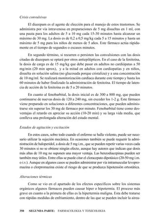 Crisis convulsivas
     El diazepam es el agente de elección para el manejo de estos trastornos. Se
administra por vía intravenosa en preparaciones de 5 mg disueltas en 1 ml, con
una pauta para los adultos de 5 a 10 mg cada 15-30 minutos hasta alcanzar un
máximo de 30 mg. La dosis es de 0,2 a 0,5 mg/kg cada 5 a 15 minutos y hasta un
máximo de 5 mg para los niños de menos de 5 años. Este fármaco actúa rápida-
mente en el tiempo de segundos o escasos minutos.
      En segundo término, si recurren o persisten las convulsiones con las dosis
citadas de diazepam se optará por otros antiepilépticos. En el caso de la fenitoína,
la dosis de carga es de 15 mg/kg que debe pasar en adultos no cardiópatas a 50
mg/min (20 min aprox), y a la mitad en adultos con cardiopatías y en niños,
disuelta en solución salina (no glucosada porque cristaliza) y a una concentración
de 10 mg/ml. Se realizará monitorización cardíaca durante este tiempo y hasta los
60 minutos de haber finalizado la administración de fenitoína. El tiempo de laten-
cia de acción de la fenitoína es de 5 a 20 minutos.
      En cuanto al fenobarbital, la dosis inicial es de 300 a 800 mg, que pueden
continuarse de nuevas dosis de 120 a 240 mg, sin exceder los 1-2 g. Este fármaco
viene preparado en soluciones a diferentes concentraciones, que pueden adminis-
trarse sin superar los 30 mg de fármaco por minuto. Fenobarbital tiene como des-
ventajas el retardo en apreciar su acción (10-20 min) y su larga vida media, que
conlleva una prolongada alteración del estado mental.

Estados de agitación y excitación
       En estos casos, sobre todo cuando el enfermo se halla violento, puede ser nece-
sario utilizar la sujeción mecánica. En ocasiones también se puede requerir la admi-
nistración de haloperidol, a dosis de 5 mg i.m., que se pueden repetir varias veces cada
30 minutos si no se obtiene ningún efecto, aunque hay autores que indican que dosis
más altas de 10 mg no suponen una mayor ventaja. Las benzodiacepinas pueden ser
también muy útiles. Entre ellas se puede citar el cloracepato dipotásico (20-50 mg i.m.
o i.v.). Aunque en algunos casos se pueden administrar por vía intramuscular levopro-
mazina o clorpromazina existe el riesgo de que se produzca hipotensión ortostática.

Alteraciones térmicas
      Como se vio en el apartado de los efectos específicos sobre los sistemas
orgánicos algunos fármacos pueden causar hiper o hipotermia. El proceso más
grave en cuanto a la primera de ellas es la hipertermia maligna. Esta debe tratarse
con rápidas medidas de enfriamiento, dentro de las que se pueden incluir la airea-


350   SEGUNDA PARTE: FARMACOLOGIA Y TOXICOLOGIA
 