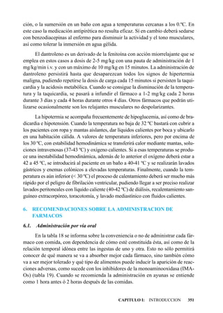 ción, o la sumersión en un baño con agua a temperaturas cercanas a los 0.ºC. En
este caso la medicación antipirética no resulta eficaz. Sí en cambio deberá sedarse
con benzodiacepinas al enfermo para disminuir la actividad y el tono musculares,
así como tolerar la inmersión en agua gélida.
      El dantroleno es un derivado de la fenitoína con acción miorrelajante que se
emplea en estos casos a dosis de 2-5 mg/kg con una pauta de administración de 1
mg/kg/min i.v. y con un máximo de 10 mg/kg en 15 minutos. La administración de
dantroleno persistirá hasta que desaparezcan todos los signos de hipertermia
maligna, pudiendo repetirse la dosis de carga cada 15 minutos si persisten la taqui-
cardia y la acidosis metabólica. Cuando se consigue la disminución de la tempera-
tura y la taquicardia, se pasará a infundir el fármaco a 1-2 mg/kg cada 2 horas
durante 3 días y cada 4 horas durante otros 4 días. Otros fármacos que podrán uti-
lizarse ocasionalmente son los relajantes musculares no despolarizantes.
      La hipotermia se acompaña frecuentemente de hipoglucemia, así como de bra-
dicardia e hipotensión. Cuando la temperatura no baja de 32 ºC bastará con cubrir a
los pacientes con ropa y mantas aislantes, dar líquidos calientes por boca y ubicarlo
en una habitación cálida. A valores de temperatura inferiores, pero por encima de
los 30 ºC, con estabilidad hemodinámica se transferirá calor mediante mantas, solu-
ciones intravenosas (37-43 ºC) y oxígeno calientes. Si a esas temperaturas se produ-
ce una inestabilidad hemodinámica, además de lo anterior el oxígeno deberá estar a
42 a 45 ºC, se introducirá al paciente en un baño a 40-41 ºC y se realizarán lavados
gástricos y enemas colónicos a elevadas temperaturas. Finalmente, cuando la tem-
peratura es aún inferior (< 30 ºC) el proceso de calentamiento deberá ser mucho más
rápido por el peligro de fibrilación ventricular, pudiendo llegar a ser preciso realizar
lavados peritoneales con líquido caliente (40-42 ºC) de diálisis, recalentamiento san-
guíneo extracorpóreo, toracotomía, y lavado mediastínico con fluidos calientes.

6.     RECOMENDACIONES SOBRE LA ADMINISTRACION DE
       FARMACOS
6.1.    Administración por vía oral
      En la tabla 18 se informa sobre la conveniencia o no de administrar cada fár-
maco con comida, con dependencia de cómo esté constituida ésta, así como de la
relación temporal idónea entre las ingestas de uno y otra. Esto no sólo permitirá
conocer de qué manera se va a absorber mejor cada fármaco, sino también cómo
va a ser mejor tolerado y qué tipo de alimentos puede inducir la aparición de reac-
ciones adversas, como sucede con los inhibidores de la monoaminooxidasa (IMA-
Os) (tabla 19). Cuando se recomienda la administración en ayunas se entiende
como 1 hora antes ó 2 horas después de las comidas.


                                                CAPITULO I: INTRODUCCION            351
 