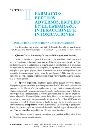 II
CAPITULO
                              FARMACOS:
                              EFECTOS
                              ADVERSOS, EMPLEO
                              EN EL EMBARAZO,
                              INTERACCIONES E
                              INTOXICACIONES
1.     ANALGESICOS ANTIPIRETICOS Y ANTIINFLAMATORIOS
     En este capítulo nos ocuparemos tanto de los antiinflamatorios no esteroide-
os (AINEs) como de otros analgésicos o antipiréticos, es el caso del paracetamol.

1.1.    Efectos adversos de los analgésicos antipiréticos y antiinflamatorios
      Debido al abundante empleo de los AINEs la incidencia de reacciones adver-
sas con los mismos es la mayor dentro de los diferentes grupos terapéuticos. Algu-
nos factores, como la vida media, la tercera edad, el sexo femenino, el embarazo,
las hepatopatías, nefropatías y cardiopatías, la hipertensión arterial, el mieloma
múltiple, la gastropatía péptica y la artritis reumatoide activa, predisponen a la pre-
sentación de estos efectos. No hay duda de que algunos AINEs son más tóxicos
que otros, tal como sucede con los que inhiben en mayor cuantía la ciclooxigena-
sa y la lipooxigenasa
      a) Aparato digestivo: Los efectos de los AINEs pueden ser leves (pirosis,
dispepsia) o graves (erosiones y úlceras gastrointestinales). Las localizaciones más
comunes de las úlceras pépticas son la antral y la prepilórica, siendo más rara la
afectación duodenal y excepcional la esofágica. Se ha demostrado que el daño pro-
ducido por estos fármacos sobre la mucosa gastrointestinal no se debe exclusiva-
mente a la acción directa de éstos, ya que la incidencia de hemorragias gastroin-
testinales se incrementa también con la administración de los AINEs por vía
parenteral o rectal. De todas formas, el hecho de que con las formulaciones con
cubierta entérica de aspirina se reduzca la frecuencia de hemorragias gastrointes-
tinales hace pensar en la importancia de la acción local de alguno de estos fárma-
cos. El paracetamol se tolera bien por el tracto gastrointestinal.
      Estos fármacos también pueden ocasionar enteropatía en el intestino delga-
do, diarrea acuosa y úlceras rectales.


CAPITULO II: FARMACOS: EFECTOS ADVERSOS, EMPLEO EN EL EMBARAZO,                    375
                       INTERACCIONES E INTOXICACIONES
 
