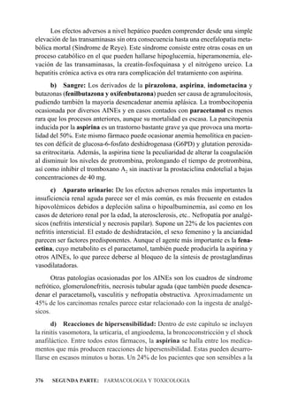 Los efectos adversos a nivel hepático pueden comprender desde una simple
elevación de las transaminasas sin otra consecuencia hasta una encefalopatía meta-
bólica mortal (Síndrome de Reye). Este síndrome consiste entre otras cosas en un
proceso catabólico en el que pueden hallarse hipoglucemia, hiperamonemia, ele-
vación de las transaminasas, la creatín-fosfoquinasa y el nitrógeno ureico. La
hepatitis crónica activa es otra rara complicación del tratamiento con aspirina.
      b) Sangre: Los derivados de la pirazolona, aspirina, indometacina y
butazonas (fenilbutazona y oxifenbutazona) pueden ser causa de agranulocitosis,
pudiendo también la mayoría desencadenar anemia aplásica. La trombocitopenia
ocasionada por diversos AINEs y en casos contados con paracetamol es menos
rara que los procesos anteriores, aunque su mortalidad es escasa. La pancitopenia
inducida por la aspirina es un trastorno bastante grave ya que provoca una morta-
lidad del 50%. Este mismo fármaco puede ocasionar anemia hemolítica en pacien-
tes con déficit de glucosa-6-fosfato deshidrogenasa (G6PD) y glutation peroxida-
sa eritrocitaria. Además, la aspirina tiene la peculiaridad de alterar la coagulación
al disminuir los niveles de protrombina, prolongando el tiempo de protrombina,
así como inhibir el tromboxano A2 sin inactivar la prostaciclina endotelial a bajas
concentraciones de 40 mg.
      c) Aparato urinario: De los efectos adversos renales más importantes la
insuficiencia renal aguda parece ser el más común, es más frecuente en estados
hipovolémicos debidos a depleción salina o hipoalbuminemia, así como en los
casos de deterioro renal por la edad, la aterosclerosis, etc.. Nefropatía por analgé-
sicos (nefritis intersticial y necrosis papilar). Supone un 22% de los pacientes con
nefritis intersticial. El estado de deshidratación, el sexo femenino y la ancianidad
parecen ser factores predisponentes. Aunque el agente más importante es la fena-
cetina, cuyo metabolito es el paracetamol, también puede producirla la aspirina y
otros AINEs, lo que parece deberse al bloqueo de la síntesis de prostaglandinas
vasodilatadoras.
       Otras patologías ocasionadas por los AINEs son los cuadros de síndrome
nefrótico, glomerulonefritis, necrosis tubular aguda (que también puede desenca-
denar el paracetamol), vasculitis y nefropatía obstructiva. Aproximadamente un
45% de los carcinomas renales parece estar relacionado con la ingesta de analgé-
sicos.
       d) Reacciones de hipersensibilidad: Dentro de este capítulo se incluyen
la rinitis vasomotora, la urticaria, el angioedema, la broncoconstricción y el shock
anafiláctico. Entre todos estos fármacos, la aspirina se halla entre los medica-
mentos que más producen reacciones de hipersensibilidad. Estas pueden desarro-
llarse en escasos minutos u horas. Un 24% de los pacientes que son sensibles a la


376   SEGUNDA PARTE: FARMACOLOGIA Y TOXICOLOGIA
 