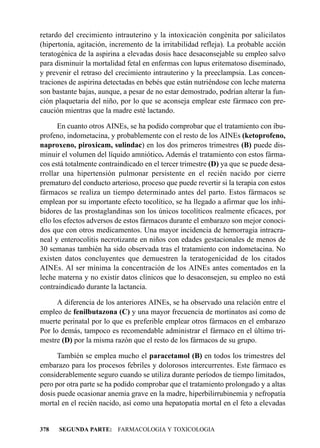 retardo del crecimiento intrauterino y la intoxicación congénita por salicilatos
(hipertonía, agitación, incremento de la irritabilidad refleja). La probable acción
teratogénica de la aspirina a elevadas dosis hace desaconsejable su empleo salvo
para disminuir la mortalidad fetal en enfermas con lupus eritematoso diseminado,
y prevenir el retraso del crecimiento intrauterino y la preeclampsia. Las concen-
traciones de aspirina detectadas en bebés que están nutriéndose con leche materna
son bastante bajas, aunque, a pesar de no estar demostrado, podrían alterar la fun-
ción plaquetaria del niño, por lo que se aconseja emplear este fármaco con pre-
caución mientras que la madre esté lactando.

       En cuanto otros AINEs, se ha podido comprobar que el tratamiento con ibu-
profeno, indometacina, y probablemente con el resto de los AINEs (ketoprofeno,
naproxeno, piroxicam, sulindac) en los dos primeros trimestres (B) puede dis-
minuir el volumen del líquido amniótico. Además el tratamiento con estos fárma-
cos está totalmente contraindicado en el tercer trimestre (D) ya que se puede desa-
rrollar una hipertensión pulmonar persistente en el recién nacido por cierre
prematuro del conducto arterioso, proceso que puede revertir si la terapia con estos
fármacos se realiza un tiempo determinado antes del parto. Estos fármacos se
emplean por su importante efecto tocolítico, se ha llegado a afirmar que los inhi-
bidores de las prostaglandinas son los únicos tocolíticos realmente eficaces, por
ello los efectos adversos de estos fármacos durante el embarazo son mejor conoci-
dos que con otros medicamentos. Una mayor incidencia de hemorragia intracra-
neal y enterocolitis necrotizante en niños con edades gestacionales de menos de
30 semanas también ha sido observada tras el tratamiento con indometacina. No
existen datos concluyentes que demuestren la teratogenicidad de los citados
AINEs. Al ser mínima la concentración de los AINEs antes comentados en la
leche materna y no existir datos clínicos que lo desaconsejen, su empleo no está
contraindicado durante la lactancia.

      A diferencia de los anteriores AINEs, se ha observado una relación entre el
empleo de fenilbutazona (C) y una mayor frecuencia de mortinatos así como de
muerte perinatal por lo que es preferible emplear otros fármacos en el embarazo
Por lo demás, tampoco es recomendable administrar el fármaco en el último tri-
mestre (D) por la misma razón que el resto de los fármacos de su grupo.

      También se emplea mucho el paracetamol (B) en todos los trimestres del
embarazo para los procesos febriles y dolorosos intercurrentes. Este fármaco es
considerablemente seguro cuando se utiliza durante períodos de tiempo limitados,
pero por otra parte se ha podido comprobar que el tratamiento prolongado y a altas
dosis puede ocasionar anemia grave en la madre, hiperbilirrubinemia y nefropatía
mortal en el recién nacido, así como una hepatopatía mortal en el feto a elevadas


378   SEGUNDA PARTE: FARMACOLOGIA Y TOXICOLOGIA
 