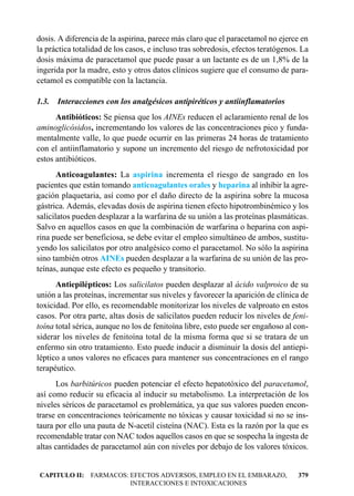 dosis. A diferencia de la aspirina, parece más claro que el paracetamol no ejerce en
la práctica totalidad de los casos, e incluso tras sobredosis, efectos teratógenos. La
dosis máxima de paracetamol que puede pasar a un lactante es de un 1,8% de la
ingerida por la madre, esto y otros datos clínicos sugiere que el consumo de para-
cetamol es compatible con la lactancia.

1.3.   Interacciones con los analgésicos antipiréticos y antiinflamatorios
      Antibióticos: Se piensa que los AINEs reducen el aclaramiento renal de los
aminoglicósidos, incrementando los valores de las concentraciones pico y funda-
mentalmente valle, lo que puede ocurrir en las primeras 24 horas de tratamiento
con el antiinflamatorio y supone un incremento del riesgo de nefrotoxicidad por
estos antibióticos.
       Anticoagulantes: La aspirina incrementa el riesgo de sangrado en los
pacientes que están tomando anticoagulantes orales y heparina al inhibir la agre-
gación plaquetaria, así como por el daño directo de la aspirina sobre la mucosa
gástrica. Además, elevadas dosis de aspirina tienen efecto hipotrombinémico y los
salicilatos pueden desplazar a la warfarina de su unión a las proteínas plasmáticas.
Salvo en aquellos casos en que la combinación de warfarina o heparina con aspi-
rina puede ser beneficiosa, se debe evitar el empleo simultáneo de ambos, sustitu-
yendo los salicilatos por otro analgésico como el paracetamol. No sólo la aspirina
sino también otros AINEs pueden desplazar a la warfarina de su unión de las pro-
teínas, aunque este efecto es pequeño y transitorio.
      Antiepilépticos: Los salicilatos pueden desplazar al ácido valproico de su
unión a las proteínas, incrementar sus niveles y favorecer la aparición de clínica de
toxicidad. Por ello, es recomendable monitorizar los niveles de valproato en estos
casos. Por otra parte, altas dosis de salicilatos pueden reducir los niveles de feni-
toína total sérica, aunque no los de fenitoína libre, esto puede ser engañoso al con-
siderar los niveles de fenitoína total de la misma forma que si se tratara de un
enfermo sin otro tratamiento. Esto puede inducir a disminuir la dosis del antiepi-
léptico a unos valores no eficaces para mantener sus concentraciones en el rango
terapéutico.
      Los barbitúricos pueden potenciar el efecto hepatotóxico del paracetamol,
así como reducir su eficacia al inducir su metabolismo. La interpretación de los
niveles séricos de paracetamol es problemática, ya que sus valores pueden encon-
trarse en concentraciones teóricamente no tóxicas y causar toxicidad si no se ins-
taura por ello una pauta de N-acetil cisteína (NAC). Esta es la razón por la que es
recomendable tratar con NAC todos aquellos casos en que se sospecha la ingesta de
altas cantidades de paracetamol aún con niveles por debajo de los valores tóxicos.


CAPITULO II: FARMACOS: EFECTOS ADVERSOS, EMPLEO EN EL EMBARAZO,                   379
                       INTERACCIONES E INTOXICACIONES
 