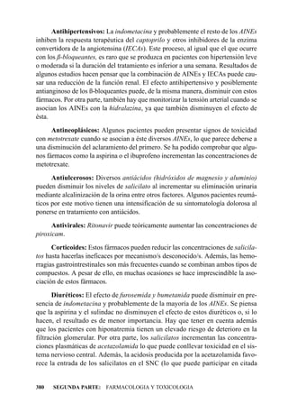 Antihipertensivos: La indometacina y probablemente el resto de los AINEs
inhiben la respuesta terapéutica del captoprilo y otros inhibidores de la enzima
convertidora de la angiotensina (IECAs). Este proceso, al igual que el que ocurre
con los ß-bloqueantes, es raro que se produzca en pacientes con hipertensión leve
o moderada si la duración del tratamiento es inferior a una semana. Resultados de
algunos estudios hacen pensar que la combinación de AINEs y IECAs puede cau-
sar una reducción de la función renal. El efecto antihipertensivo y posiblemente
antianginoso de los ß-bloqueantes puede, de la misma manera, disminuir con estos
fármacos. Por otra parte, también hay que monitorizar la tensión arterial cuando se
asocian los AINEs con la hidralazina, ya que también disminuyen el efecto de
ésta.
      Antineoplásicos: Algunos pacientes pueden presentar signos de toxicidad
con metotrexate cuando se asocian a éste diversos AINEs, lo que parece deberse a
una disminución del aclaramiento del primero. Se ha podido comprobar que algu-
nos fármacos como la aspirina o el ibuprofeno incrementan las concentraciones de
metotrexate.
      Antiulcerosos: Diversos antiácidos (hidróxidos de magnesio y aluminio)
pueden disminuir los niveles de salicilato al incrementar su eliminación urinaria
mediante alcalinización de la orina entre otros factores. Algunos pacientes reumá-
ticos por este motivo tienen una intensificación de su sintomatología dolorosa al
ponerse en tratamiento con antiácidos.
      Antivirales: Ritonavir puede teóricamente aumentar las concentraciones de
piroxicam.
      Corticoides: Estos fármacos pueden reducir las concentraciones de salicila-
tos hasta hacerlas ineficaces por mecanismo/s desconocido/s. Además, las hemo-
rragias gastrointrestinales son más frecuentes cuando se combinan ambos tipos de
compuestos. A pesar de ello, en muchas ocasiones se hace imprescindible la aso-
ciación de estos fármacos.
       Diuréticos: El efecto de furosemida y bumetanida puede disminuir en pre-
sencia de indometacina y probablemente de la mayoría de los AINEs. Se piensa
que la aspirina y el sulindac no disminuyen el efecto de estos diuréticos o, si lo
hacen, el resultado es de menor importancia. Hay que tener en cuenta además
que los pacientes con hiponatremia tienen un elevado riesgo de deterioro en la
filtración glomerular. Por otra parte, los salicilatos incrementan las concentra-
ciones plasmáticas de acetazolamida lo que puede conllevar toxicidad en el sis-
tema nervioso central. Además, la acidosis producida por la acetazolamida favo-
rece la entrada de los salicilatos en el SNC (lo que puede participar en citada


380   SEGUNDA PARTE: FARMACOLOGIA Y TOXICOLOGIA
 