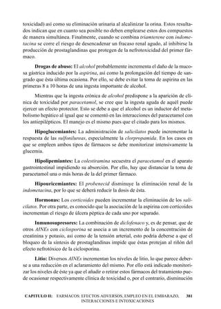 toxicidad) así como su eliminación urinaria al alcalinizar la orina. Estos resulta-
dos indican que en cuanto sea posible no deben emplearse estos dos compuestos
de manera simultánea. Finalmente, cuando se combina triamterene con indome-
tacina se corre el riesgo de desencadenar un fracaso renal agudo, al inhibirse la
producción de prostaglandinas que protegen de la nefrotoxicidad del primer fár-
maco.
      Drogas de abuso: El alcohol probablemente incrementa el daño de la muco-
sa gástrica inducido por la aspirina, así como la prolongación del tiempo de san-
grado que ésta última ocasiona. Por ello, se debe evitar la toma de aspirina en las
primeras 8 a 10 horas de una ingesta importante de alcohol.
      Mientras que la ingesta crónica de alcohol predispone a la aparición de clí-
nica de toxicidad por paracetamol, se cree que la ingesta aguda de aquél puede
ejercer un efecto protector. Esto se debe a que el alcohol es un inductor del meta-
bolismo hepático al igual que se comentó en las interacciones del paracetamol con
los antiepilépticos. El manejo es el mismo pues que el citado para los mismos.
     Hipoglucemiantes: La administración de salicilatos puede incrementar la
respuesta de las sulfonilureas, especialmente la clorpropamida. En los casos en
que se empleen ambos tipos de fármacos se debe monitorizar intensivamente la
glucemia.
      Hipolipemiantes: La colestiramina secuestra el paracetamol en el aparato
gastrointestinal impidiendo su absorción. Por ello, hay que distanciar la toma de
paracetamol una o más horas de la del primer fármaco.
     Hipouricemiantes: El probenecid disminuye la eliminación renal de la
indometacina, por lo que se deberá reducir la dosis de ésta.
      Hormonas: Los corticoides pueden incrementar la eliminación de los sali-
cilatos. Por otra parte, es conocido que la asociación de la aspirina con corticoides
incrementan el riesgo de úlcera péptica de cada uno por separado.
      Inmunosupresores: La combinación de diclofenaco y, es de pensar, que de
otros AINEs con ciclosporina se asocia a un incremento de la concentración de
creatinina y potasio, así como de la tensión arterial, esto podría deberse a que el
bloqueo de la síntesis de prostaglandinas impide que éstas protejan al riñón del
efecto nefrotóxico de la ciclosporina.
      Litio: Diversos AINEs incrementan los niveles de litio, lo que parece deber-
se a una reducción en el aclaramiento del mismo. Por ello está indicado monitori-
zar los niveles de éste ya que el añadir o retirar estos fármacos del tratamiento pue-
de ocasionar respectivamente clínica de toxicidad o, por el contrario, disminución


CAPITULO II: FARMACOS: EFECTOS ADVERSOS, EMPLEO EN EL EMBARAZO,                   381
                       INTERACCIONES E INTOXICACIONES
 