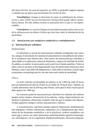 del efecto del litio. En caso de requerirse un AINE es preferible emplear aspirina
o sulindac que no parece que incrementen los niveles de litio.
      Neurolépticos: Aunque se desconoce la causa, la combinación de indome-
tacina y otros AINEs con las butirofenonas (haloperidol) puede inducir somno-
lencia intensa. Por ello, deberá evitarse su asociación salvo el que se vea impres-
cindible.
      Uricosúricos: La aspirina bloquea la actividad uricosúrica del probenecid y
de la sulfinpirazona sin alterar el efecto que éste tiene sobre la eliminación de las
penicilinas.

1.4.    Intoxicaciones por analgésicos antipiréticos y antiinflamatorios
a)     Intoxicación por salicilatos
Epidemiología
      El salicilismo es una de las intoxicaciones infantiles accidentales más comu-
nes, aunque el incremento de consumo de paracetamol en esta población ha reduci-
do su incidencia estos últimos años. Otro motivo de intoxicación por salicilatos a
estas edades es la aplicación extensa de linimentos y sprays con salicilato de metilo.
En adultos, en cambio, la intoxicación suele ocurrir en el intento autolítico. Tanto en
niños como en ancianos se han diagnosticado casos de intoxicación crónica por estos
fármacos, ésta es más difícil de diagnosticar y, sobre todo en ancianos, al tener lugar
en pacientes con patología previa, son una causa más común de mortalidad.

Clínica
      La dosis máxima recomendada de aspirina es de 3.900 mg cada 24 horas
para un tratamiento de más de 10 días en un adulto de 70 kg de peso. Además, no
se debe administrar más de 650 mg cada 4 horas, salvo para la dosis inicial que no
debe superar los 1000 mg.
      En el primer grado de intoxicación por salicilatos los síntomas del enfermo
pueden incluir tinnitus, disminución de la audición, vértigo, hiperventilación con
alcalosis respiratoria, alteraciones mentales entre las que se pueden citar hiperac-
tividad, agitación, letargia e incluso alucinaciones y delirios.
      A concentraciones superiores pueden aparecer hipertermia, deshidratación
(por taquipnea, vómitos, hipertermia, sudoración, etc.), hipoglucemia (por incre-
mento de las demandas metabólicas y de la glicolisis), acidosis metabólica con
anion gap y cetosis, así como alteraciones gastrointestinales (gastritis hemorrági-
ca), neurológicas y de la coagulación (hipoprotrombinemia, afectación plaqueta-


382     SEGUNDA PARTE: FARMACOLOGIA Y TOXICOLOGIA
 