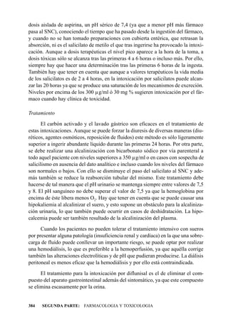 dosis aislada de aspirina, un pH sérico de 7,4 (ya que a menor pH más fármaco
pasa al SNC), conociendo el tiempo que ha pasado desde la ingestión del fármaco,
y cuando no se han tomado preparaciones con cubierta entérica, que retrasan la
absorción, ni es el salicilato de metilo el que tras ingerirse ha provocado la intoxi-
cación. Aunque a dosis terapéuticas el nivel pico aparece a la hora de la toma, a
dosis tóxicas sólo se alcanza tras las primeras 4 a 6 horas o incluso más. Por ello,
siempre hay que hacer una determinación tras las primeras 6 horas de la ingesta.
También hay que tener en cuenta que aunque a valores terapéuticos la vida media
de los salicilatos es de 2 a 4 horas, en la intoxicación por salicilatos puede alcan-
zar las 20 horas ya que se produce una saturación de los mecanismos de excreción.
Niveles por encima de los 300 µg/ml ó 30 mg % sugieren intoxicación por el fár-
maco cuando hay clínica de toxicidad.

Tratamiento

       El carbón activado y el lavado gástrico son eficaces en el tratamiento de
estas intoxicaciones. Aunque se puede forzar la diuresis de diversas maneras (diu-
réticos, agentes osmóticos, reposición de fluidos) este método es sólo ligeramente
superior a ingerir abundante líquido durante las primeras 24 horas. Por otra parte,
se debe realizar una alcalinización con bicarbonato sódico por vía parenteral a
todo aquel paciente con niveles superiores a 350 µg/ml o en casos con sospecha de
salicilismo en ausencia del dato analítico e incluso cuando los niveles del fármaco
son normales o bajos. Con ello se disminuye el paso del salicilato al SNC y ade-
más también se reduce la reabsorción tubular del mismo. Este tratamiento debe
hacerse de tal manera que el pH urinario se mantenga siempre entre valores de 7,5
y 8. El pH sanguíneo no debe superar el valor de 7,5 ya que la hemoglobina por
encima de éste libera menos O2. Hay que tener en cuenta que se puede causar una
hipokaliemia al alcalinizar el suero, y esto supone un obstáculo para la alcaliniza-
ción urinaria, lo que también puede ocurrir en casos de deshidratación. La hipo-
calcemia puede ser también resultado de la alcalinización del plasma.

      Cuando los pacientes no pueden tolerar el tratamiento intensivo con sueros
por presentar alguna patología (insuficiencia renal y cardíaca) en la que una sobre-
carga de fluido puede conllevar un importante riesgo, se puede optar por realizar
una hemodiálisis, lo que es preferible a la hemoperfusión, ya que aquélla corrige
también las alteraciones electrolíticas y de pH que pudieran producirse. La diálisis
peritoneal es menos eficaz que la hemodiálisis y por ello está contraindicada.

      El tratamiento para la intoxicación por diflunisal es el de eliminar el com-
puesto del aparato gastrointestinal además del sintomático, ya que este compuesto
se elimina escasamente por la orina.


384   SEGUNDA PARTE: FARMACOLOGIA Y TOXICOLOGIA
 
