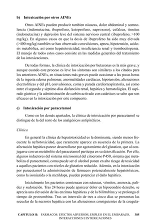 b) Intoxicación por otros AINEs
      Otros AINEs pueden producir tambien náuseas, dolor abdominal y somno-
lencia (indometacina, ibuprofeno, ketoprofeno, naproxeno), cefaleas, tinnitus
(indometacina) y depresión leve del sistema nervioso central (ibuprofeno, >100
mg/kg). En algunos casos en que la dosis de ibuprofeno ha sido muy elevada
(>400 mg/kg) también se han observado convulsiones, apnea, hipotensión, acido-
sis metabólica, así como hepatotoxicidad, insuficiencia renal y trombocitopenia.
El manejo de todos estos casos consiste en las medidas generales del tratamiento
de las intoxicaciones.
      De todas formas, la clínica de intoxicación por butazonas es la más grave, y
aunque cuando este proceso es leve los síntomas son similares a los citados para
los anteriores AINEs, en situaciones más graves puede ocasionar a las pocas horas
de la ingesta edema pulmonar, anormalidades cardíacas, hipotensión, alteraciones
electrolíticas y del pH, convulsiones, coma y parada cardiorrespiratoria, así como
entre el segundo y séptimo días disfunción renal, hepática y hematológica. El aspi-
rado gástrico y la administración de carbón activado con catárticos se sabe que son
eficaces en la intoxicación por este compuesto.

c) Intoxicación por paracetamol
      Como en los demás apartados, la clínica de intoxicación por paracetamol se
distingue de la del resto de los analgésicos antipiréticos.

Clínica
      En general la clínica de hepatotoxicidad es la dominante, siendo menos fre-
cuente la nefrotoxicidad, que raramente aparece en ausencia de la primera. La
afectación hepática parece desarrollarse por agotamiento del glutation, que al con-
jugarse con un metabolito del paracetamol participa en su detoxificación. Por ello,
algunos inductores del sistema microsomal del citocromo P450, sistema que meta-
boliza el paracetamol, como puede ser el alcohol ponen en alto riesgo de toxicidad
a aquellos pacientes con niveles de glutation reducido. Además, en la intoxicación
por paracetamol la administración de fármacos potencialmente hepatotóxicos,
como la isoniazida o la metildopa, pueden potenciar el daño hepático.
     Inicialmente los pacientes comienzan con náuseas, vómitos, anorexia, pali-
dez y sudoración. Tras 24 horas puede aparecer dolor en hipocondrio derecho, se
aprecia una elevación de las enzimas hepáticas y de la bilirrubina y se prolonga el
tiempo de protrombina. Tras un intervalo de tres a cinco días se presentan las
secuelas de la necrosis hepática con las alteraciones consiguientes de la coagula-


CAPITULO II: FARMACOS: EFECTOS ADVERSOS, EMPLEO EN EL EMBARAZO,                385
                       INTERACCIONES E INTOXICACIONES
 