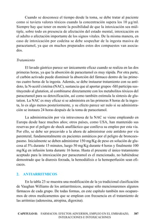 Cuando se desconoce el tiempo desde la toma, se debe tratar al paciente
como si tuviera valores tóxicos cuando la concentración supera los 10 µg/ml.
Siempre hay que tener en mente la posibilidad de que la intoxicación sea múl-
tiple, sobre todo en presencia de afectación del estado mental, intoxicación en
el adulto o afectación importante de los signos vitales. De la misma manera, en
caso de intoxicación por codeína se debe sospechar de la ingesta masiva de
paracetamol, ya que en muchos preparados estos dos compuestos van asocia-
dos.

Tratamiento
       El lavado gástrico parece ser únicamente eficaz cuando se realiza en las dos
primeras horas, ya que la absorción de paracetamol es muy rápida. Por otra parte,
el carbón activado puede disminuir la absorción del fármaco dentro de las prime-
ras cuatro horas de la ingesta. Además, se debe instaurar tratamiento con su antí-
doto, la N-acetil cisteína (NAC), sustancia que al aportar grupos -SH participa sus-
tituyendo al glutation, al combinarse directamente con los metabolitos tóxicos del
paracetamol para su detoxificación, así como también estimula la síntesis de glu-
tation. La NAC es muy eficaz si se administra en las primeras 8 horas de la inges-
ta, lo es algo menos posteriormente, y su efecto parece ser nulo si su administra-
ción se instaura 24 horas después de la toma de paracetamol.
      La administración por vía intravenosa de la NAC se viene empleando en
Europa desde hace muchos años; otros países, como USA, han mantenido sus
reservas por el peligro de shock anafiláctico que conlleva su empleo por esta vía.
Por ello, se debe ser precavido a la ahora de administrar este antídoto por vía
parenteral, fundamentalmente en pacientes asmáticos por el peligro de broncoes-
pasmo. Inicialmente se deben administrar 150 mg/Kg de peso en solución de glu-
cosa al 5% durante 15 minutos, luego 50 mg/Kg durante 4 horas y finalmente 100
mg/Kg en infusión lenta durante 16 horas. Hasta el presente el único tratamiento
aceptado para la intoxicación por paracetamol es el mencionado, no habiéndose
demostrado que la diuresis forzada, la hemodiálisis o la hemoperfusión sean efi-
caces.

2.   ANTIARRITMICOS
      En la tabla 23 se muestra una modificación de la ya tradicional clasificación
de Vaughan Williams de los antiarrítmicos, aunque sólo mencionaremos algunos
fármacos de cada grupo. De todas formas, en este capítulo también nos ocupare-
mos de otros medicamentos que se emplean con frecuencia en el tratamiento de
las arritmias (adenosina, atropina, digoxina).


CAPITULO II: FARMACOS: EFECTOS ADVERSOS, EMPLEO EN EL EMBARAZO,                 387
                       INTERACCIONES E INTOXICACIONES
 