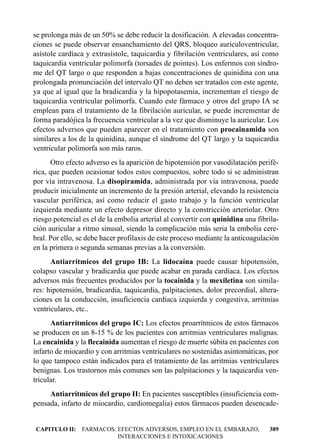 se prolonga más de un 50% se debe reducir la dosificación. A elevadas concentra-
ciones se puede observar ensanchamiento del QRS, bloqueo auriculoventricular,
asístole cardíaca y extrasístole, taquicardia y fibrilación ventriculares, así como
taquicardia ventricular polimorfa (torsades de pointes). Los enfermos con síndro-
me del QT largo o que responden a bajas concentraciones de quinidina con una
prolongada pronunciación del intervalo QT no deben ser tratados con este agente,
ya que al igual que la bradicardia y la hipopotasemia, incrementan el riesgo de
taquicardia ventricular polimorfa. Cuando este fármaco y otros del grupo IA se
emplean para el tratamiento de la fibrilación auricular, se puede incrementar de
forma paradójica la frecuencia ventricular a la vez que disminuye la auricular. Los
efectos adversos que pueden aparecer en el tratamiento con procainamida son
similares a los de la quinidina, aunque el síndrome del QT largo y la taquicardia
ventricular polimorfa son más raros.
      Otro efecto adverso es la aparición de hipotensión por vasodilatación perifé-
rica, que pueden ocasionar todos estos compuestos, sobre todo si se administran
por vía intravenosa. La disopiramida, administrada por vía intravenosa, puede
producir inicialmente un incremento de la presión arterial, elevando la resistencia
vascular periférica, así como reducir el gasto trabajo y la función ventricular
izquierda mediante un efecto depresor directo y la constricción arteriolar. Otro
riesgo potencial es el de la embolia arterial al convertir con quinidina una fibrila-
ción auricular a ritmo sinusal, siendo la complicación más seria la embolia cere-
bral. Por ello, se debe hacer profilaxis de este proceso mediante la anticoagulación
en la primera o segunda semanas previas a la conversión.
      Antiarrítmicos del grupo IB: La lidocaína puede causar hipotensión,
colapso vascular y bradicardia que puede acabar en parada cardíaca. Los efectos
adversos más frecuentes producidos por la tocainida y la mexiletina son simila-
res: hipotensión, bradicardia, taquicardia, palpitaciones, dolor precordial, altera-
ciones en la conducción, insuficiencia cardíaca izquierda y congestiva, arritmias
ventriculares, etc..
      Antiarrítmicos del grupo IC: Los efectos proarrítmicos de estos fármacos
se producen en un 8-15 % de los pacientes con arritmias ventriculares malignas.
La encainida y la flecainida aumentan el riesgo de muerte súbita en pacientes con
infarto de miocardio y con arritmias ventriculares no sostenidas asintomáticas, por
lo que tampoco están indicados para el tratamiento de las arritmias ventriculares
benignas. Los trastornos más comunes son las palpitaciones y la taquicardia ven-
tricular.
     Antiarrítmicos del grupo II: En pacientes susceptibles (insuficiencia com-
pensada, infarto de miocardio, cardiomegalia) estos fármacos pueden desencade-


CAPITULO II: FARMACOS: EFECTOS ADVERSOS, EMPLEO EN EL EMBARAZO,                  389
                       INTERACCIONES E INTOXICACIONES
 