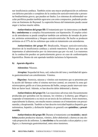 nar insuficiencia cardíaca. También existe una mayor predisposición en enfermos
con defectos parciales o completos de la conducción auriculoventricular a presen-
tar bradiarritmias graves, que pueden ser fatales. Los síntomas de enfermedad vas-
cular periférica pueden también agravarse con estos compuestos, pudiendo produ-
cirse un fenómeno de Raynaud. La supresión brusca del tratamiento puede causar
angor e incluso muerte súbita.
       Antiarrítmicos del grupo III: El tratamiento por vía intravenosa con breti-
lio y amiodarona se complica frecuentemente con hipotensión. El empleo cróni-
co de amiodarona se puede complicar también con arritmias de torsades de poin-
tes, arritmias asintomáticas y bloqueo auriculoventricular. De hecho se producen
arritmias en el 57% de los enfermos que están en tratamiento con amiodarona.
      Antiarrítmicos del grupo IV: Bradicardia, bloqueo auriculoventricular,
deterioro de la insuficiencia cardíaca y asístole transitoria. Efectos que son más
importantes al administrarlos por vía intravenosa que por vía oral. Los trastornos
de la conducción pueden ser particularmente graves en caso de cardiomiopatía
hipertrófica. Dentro de este apartado también incluimos la hipotensión.

b)    Aparato digestivo
      Adenosina: Náuseas.
      Atropina: Sequedad de boca, sed, reducción del tono y motilidad del apara-
to gastrointestinal con estreñimiento. Vómitos.
      Digoxina: Anorexia, náuseas y vómitos son trastornos que se presentan por
la acción del fármaco sobre el sistema nervioso central, en concreto la zona qui-
miorreceptora gatillo en el área postrema del bulbo, aunque puede intervenir tam-
bién un factor local. Además, se han descrito dolor abdominal y diarrea.
     Antiarrítmicos del grupo IA: Las reacciones adversas más frecuentemente
producidas por quinidina son las náuseas, los vómitos y la diarrea, que obligan a
suspender el tratamiento a su inicio en un tercio de los enfermos. Estos trastornos,
especialmente la diarrea, son mucho menos comunes en el tratamiento con procai-
namida y disopiramida. También se han descrito toxicidad hepática (hepatitis gra-
nulomatosa, hepatitis y disfunción hepática en general) con quinidina y procai-
namida.
      Antiarrítmicos del grupo IB: Durante el tratamiento con tocainida y mexi-
letina pueden producirse náuseas, vómitos, dolor abdominal y diarrea en una ele-
vada proporción de enfermos. La mexiletina se ha asociado a ulcus péptico y eso-
fágico y a hemorragia gastrointestinal, entre otros trastornos.


390    SEGUNDA PARTE: FARMACOLOGIA Y TOXICOLOGIA
 