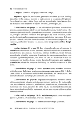 d) Sistema nervioso

      Atropina: Midriasis, cicloplejia, confusión, vértigo.

      Digoxina: Agitación, nerviosismo, pseudoalucinaciones, psicosis, delirio y
pesadillas. Se ha asociado también al medicamento la neuralgia del trigémino.
Otras alteraciones son cefaleas, fatiga, malestar, somnolencia, visión borrosa (bor-
des blancos o halos alrededor de objetos obscuros), cromatopsia, etc..

      Antiarrítmicos del grupo IA: En este capítulo podríamos incluir el cin-
conismo, cuyos síntomas más leves son tinnitus, hipoacusia, visión borrosa y los
trastornos gastrointestinales, pasando a un cuadro más grave consistente en cefa-
lea, diplopía, fotofobia, alteración de la percepción del color, confusión, delirio
y psicosis. Junto a ellos pueden aparecer enrojecimiento e incremento de la tem-
peratura cutáneos, así como dolor abdominal. Se han observado depresión, con-
vulsiones, confusión y psicosis con alucinaciones con procainamida y disopi-
ramida.

     Antiarrítmicos del grupo IB: Los principales efectos adversos de la
lidocaína se encuentran en este apartado, pudiendo encontrarse trastornos de
características disociativas, parestesias, tinnitus, temblores, visión borrosa,
somnolencia, agitación, hipoacusia, desorientación, calambres musculares, con-
vulsiones y parada respiratoria, que puede ser fatal. La afectación de este sis-
tema parece ser también la más común durante el tratamiento con tocainida
y mexiletina, siendo los síntomas similares y tan variados como con la lido-
caína.

      Antiarrítmicos del grupo IC: Tanto flecainida como encainida ocasionan
visión borrosa o diplopía en un alto porcentaje, que puede superar el 25 % de los
casos cuando se utiliza la encainida a dosis superiores a los 200 mg al día. Son
también habituales los vértigos, los temblores y las cefaleas.

      Antiarrítmicos del grupo II: Se puede citar depresión, insomnio, astenia,
vértigo, parestesias, letargia, ansiedad, nerviosismo, trastornos del sueño, seda-
ción, alteraciones de la conducta, alucinaciones, desorientación, disminución de la
memoria a corto plazo, trastornos del habla, etc.. Se han notificado trastornos del
habla, somnolencia, confusión, parestesias, astenia, y un caso de crisis generaliza-
da tónico clónica.

      Antiarrítmicos del grupo III: La amiodarona puede causar neuropatía
periférica, temblor, sabor metálico, cefaleas e insomnio.

      Antiarrítmicos del grupo IV: Se han asociado vértigos y cefaleas.


392   SEGUNDA PARTE: FARMACOLOGIA Y TOXICOLOGIA
 