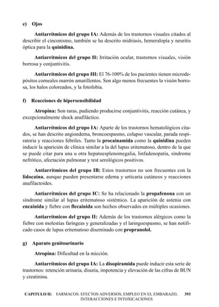 e) Ojos
      Antiarrítmicos del grupo IA: Además de los trastornos visuales citados al
describir el cinconismo, también se ha descrito midriasis, hemeralopía y neuritis
óptica para la quinidina.
     Antiarrítmicos del grupo II: Irritación ocular, trastornos visuales, visión
borrosa y conjuntivitis.
      Antiarrítmicos del grupo III: El 76-100% de los pacientes tienen microde-
pósitos corneales marrón amarillentos. Son algo menos frecuentes la visión borro-
sa, los halos coloreados, y la fotofobia.

f) Reacciones de hipersensibilidad
     Atropina: Son raras, pudiendo producirse conjuntivitis, reacción cutánea, y
excepcionalmente shock anafiláctico.
      Antiarrítmicos del grupo IA: Aparte de los trastornos hematológicos cita-
dos, se han descrito angioedema, broncoespasmo, colapso vascular, parada respi-
ratoria y reacciones febriles. Tanto la procainamida como la quinidina pueden
inducir la aparición de clínica similar a la del lupus eritematoso, dentro de la que
se puede citar para una u otra hepatoesplenomegalia, linfadenopatía, síndrome
nefrótico, afectación pulmonar y test serológicos positivos.
      Antiarrítmicos del grupo IB: Estos trastornos no son frecuentes con la
lidocaína, aunque pueden presentarse edema y urticaria cutáneos y reacciones
anafilactoides.
     Antiarrítmicos del grupo IC: Se ha relacionado la propafenona con un
síndrome similar al lupus eritematoso sistémico. La aparición de astenia con
encainida y fiebre con flecainida son hechos observados en múltiples ocasiones.
      Antiarrítmicos del grupo II: Además de los trastornos alérgicos como la
fiebre con molestias faríngeas y generalizadas y el laringoespasmo, se han notifi-
cado casos de lupus eritematoso diseminado con propranolol.

g) Aparato genitourinario
     Atropina: Dificultad en la micción.
      Antiarrítmicos del grupo IA: La disopiramida puede inducir esta serie de
trastornos: retención urinaria, disuria, impotencia y elevación de las cifras de BUN
y creatinina.


CAPITULO II: FARMACOS: EFECTOS ADVERSOS, EMPLEO EN EL EMBARAZO,                 393
                       INTERACCIONES E INTOXICACIONES
 
