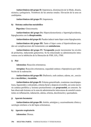 Antiarrítmicos del grupo II: Impotencia, disminución de la líbido, disuria,
nicturia y polaquiuria. Trombosis de las arterias renales. Elevación de la urea en
cardiópatas.
       Antiarrítmicos del grupo IV: Impotencia.

h)    Sistema endocrino-metabólico
       Digoxina: Ginecomastia.
     Antiarrítmicos del grupo IA: Hipercolesterolemia e hipertrigliceridemia,
hipoglucemia con la disopiramida.
       Antiarrítmicos del grupo II: Pueden inducir tanto hiper como hipoglucemia.
     Antiarrítmicos del grupo III: Tanto el hiper como el hipotiroidismo pue-
den ser complicaciones del tratamiento con amiodarona.
     Antiarrítmicos del grupo IV: Verapamilo puede incrementar los niveles
de prolactina, induciendo galactorrea. Se ha relacionado su administración intra-
venosa con la inhibición de la liberación de FSH, LH y TSH.

i)    Piel
       Adenosina: Reacción eritematosa.
      Atropina: Reacción eritematosa, sequedad cutánea e hiperpirexia por inihi-
bición de la sudoración.
      Antiarrítmicos del grupo IB: Diaforesis, rash cutáneo, edema, etc., asocia-
dos a mexiletina y tocainida.
      Antiarrítmicos del grupo II: Eritema generalizado, exantemas maculopapu-
losos, liquenoides y urticariales, eritema facial y alopecia reversible, así como necro-
sis cutánea periférica y lesiones psoriasiformes con propranolol, en concreto. Se
han observado lesiones en la zona de administración intravenosa de esmolol consis-
tentes en inflamación, induración, edema, eritema, decoloración y quemaduras.

j)    Aparato locomotor
      Antiarrítmicos del grupo IB: Artritis, artralgias y, ocasionalmente clínica y
serología similares a la del lupus eritematoso.

k)    Aparato respiratorio
       Adenosina: Disnea.


394     SEGUNDA PARTE: FARMACOLOGIA Y TOXICOLOGIA
 