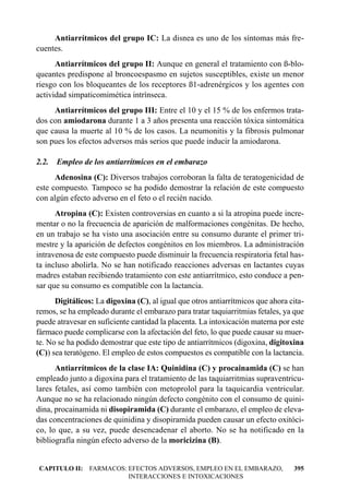Antiarrítmicos del grupo IC: La disnea es uno de los síntomas más fre-
cuentes.
      Antiarrítmicos del grupo II: Aunque en general el tratamiento con ß-blo-
queantes predispone al broncoespasmo en sujetos susceptibles, existe un menor
riesgo con los bloqueantes de los receptores ß1-adrenérgicos y los agentes con
actividad simpaticomimética intrínseca.
     Antiarrítmicos del grupo III: Entre el 10 y el 15 % de los enfermos trata-
dos con amiodarona durante 1 a 3 años presenta una reacción tóxica sintomática
que causa la muerte al 10 % de los casos. La neumonitis y la fibrosis pulmonar
son pues los efectos adversos más serios que puede inducir la amiodarona.

2.2.   Empleo de los antiarrítmicos en el embarazo
      Adenosina (C): Diversos trabajos corroboran la falta de teratogenicidad de
este compuesto. Tampoco se ha podido demostrar la relación de este compuesto
con algún efecto adverso en el feto o el recién nacido.
      Atropina (C): Existen controversias en cuanto a si la atropina puede incre-
mentar o no la frecuencia de aparición de malformaciones congénitas. De hecho,
en un trabajo se ha visto una asociación entre su consumo durante el primer tri-
mestre y la aparición de defectos congénitos en los miembros. La administración
intravenosa de este compuesto puede disminuir la frecuencia respiratoria fetal has-
ta incluso abolirla. No se han notificado reacciones adversas en lactantes cuyas
madres estaban recibiendo tratamiento con este antiarrítmico, esto conduce a pen-
sar que su consumo es compatible con la lactancia.
      Digitálicos: La digoxina (C), al igual que otros antiarrítmicos que ahora cita-
remos, se ha empleado durante el embarazo para tratar taquiarritmias fetales, ya que
puede atravesar en suficiente cantidad la placenta. La intoxicación materna por este
fármaco puede complicarse con la afectación del feto, lo que puede causar su muer-
te. No se ha podido demostrar que este tipo de antiarrítmicos (digoxina, digitoxina
(C)) sea teratógeno. El empleo de estos compuestos es compatible con la lactancia.
      Antiarrítmicos de la clase IA: Quinidina (C) y procainamida (C) se han
empleado junto a digoxina para el tratamiento de las taquiarritmias supraventricu-
lares fetales, así como también con metoprolol para la taquicardia ventricular.
Aunque no se ha relacionado ningún defecto congénito con el consumo de quini-
dina, procainamida ni disopiramida (C) durante el embarazo, el empleo de eleva-
das concentraciones de quinidina y disopiramida pueden causar un efecto oxitóci-
co, lo que, a su vez, puede desencadenar el aborto. No se ha notificado en la
bibliografía ningún efecto adverso de la moricizina (B).


CAPITULO II: FARMACOS: EFECTOS ADVERSOS, EMPLEO EN EL EMBARAZO,                  395
                       INTERACCIONES E INTOXICACIONES
 
