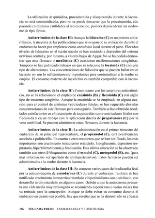 La utilización de quinidina, procainamida y disopiramida durante la lactan-
cia no está contraindicada, pero no se puede descartar que la procainamida, aún
pasando en mínimas cantidades al recién nacido, pudiera desencadenar un síndro-
me de tipo lúpico.
      Antiarrítmicos de la clase IB: Aunque la lidocaína (C) es un potente antia-
rrítmico, la mayoría de las publicaciones que se ocupan de su utilización durante el
embarazo lo hacen por emplearse como anestésico local durante el parto. Elevados
niveles de lidocaína en el recién nacido se han asociado a depresión del sistema
nervioso central y, por lo tanto, a valores bajos de Apgar. No se ha podido demos-
trar que este fármaco o mexiletina (C) ocasionen malformaciones congénitas.
Tampoco se han publicado trabajos en que se relacione la tocainida (C) con este
tipo de alteraciones. Las concentraciones de lidocaína que se pueden hallar en un
lactante no son lo suficientemente importantes para contraindicar a la madre su
empleo. El consumo materno de mexiletina es también compatible con la lactan-
cia.
      Antiarrítmicos de la clase IC: Como ocurre con los anteriores antiarrítmi-
cos, no se ha relacionado el empleo de encainida (B) y flecainida (C) con algún
tipo de trastorno congénito. Aunque la encainida se ha empleado en alguna oca-
sión para el control de arritmias ventriculares fetales, se han requerido elevadas
concentraciones de este fármaco para conseguirlo. También se han obtenido resul-
tados satisfactorios en el tratamiento de taquicardias supraventriculares fetales con
flecainida y en un trabajo con la aplicación directa de propafenona (C) por la
vena umbilical. Se pueden administrar estos fármacos durante la lactancia.
      Antiarrítmicos de la clase II: La administración en el primer trimestre del
embarazo de su principal representante, el propranolol (C), está posiblemente
asociada a polidactilia. En cuanto a otros trastornos que se han notificado, los más
importantes son crecimiento intrauterino retardado, hipoglucemia, depresión res-
piratoria, hiperbilirrubinemia y bradicardia. Esta última alteración se ha observado
también con otros ß-bloqueantes como el esmolol (C), metoprolol (B), etc. (para
más información ver apartado de antihipertensivos). Estos fármacos pueden ser
administrados a la madre durante la lactancia.
      Antiarrítmicos de la clase III: Se conocen varios casos de bradicardia fetal
por la administración de amiodarona (C) durante el embarazo. También se han
notificado crecimiento intrauterino retardado e hipotiroidismo con o sin bocio, con
desarrollo tardío retardado en algunos casos. Debido a que la amiodarona presen-
ta una vida media muy prolongada se recomienda esperar uno o varios meses tras
su retirada para la concepción. Aunque se debe evitar su consumo durante el
embarazo en cuanto sea posible, hay que reseñar que se ha demostrado su eficacia


396   SEGUNDA PARTE: FARMACOLOGIA Y TOXICOLOGIA
 