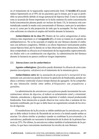 en el tratamiento de la taquicardia supraventricular fetal. El bretilio (C) puede
inducir hipotensión en el 50% de los pacientes que lo toman, por lo que es prefe-
rible no prescribirlo debido al riesgo potencial de hipoxia fetal. Como la amioda-
rona se acumula de forma importante en la leche materna (la razón concentración
leche/concentración plasma puede ser incluso de hasta 13), la lactancia está con-
traindicada cuando la madre está consumiendo el fármaco, tanto por la amiodaro-
na en sí, como por la alta proporción de iodo que la acompaña. No hay informa-
ción suficiente en relación al empleo del bretilio durante la lactancia.
      Antiarrítmicos de la clase IV: Dentro de los calcio antagonistas el antia-
rrítmico más importante es el verapamilo (C), el resto se tratará en el capítulo de
antihipertensivos. No se ha asociado el empleo de este fármaco durante el emba-
razo con defectos congénitos. Debido a su efecto hipotensor teóricamente podría
causar hipoxia fetal, por lo demás no se han observado otras alteraciones, habién-
dose comprobado su eficacia en el tratamiento de las taquicardias supraventricula-
res fetales solo o en combinación con digoxina. La administración del fármaco
durante la lactancia no parece conllevar riesgos importantes.

2.3. Interacciones con los antiarrítmicos
     Agentes colinérgicos: Quinidina puede disminuir la eficacia de estos com-
puestos (neostigmina, edrofonio) en el tratamiento de la miastenia gravis.
      Antiarrítmicos entre sí: La asociación de propranolol o metoprolol al tra-
tamiento con amiodarona puede favorecer la aparición de bradicardia, parada car-
díaca o arritmia ventricular al poco tiempo (horas) de agregarlo. Se ha comproba-
do una interacción similar entre ambos ß-bloqueantes con propafenona y
quinidina.
      La administración de amiodarona o propafenona puede incrementar las con-
centraciones séricas de digoxina, al reducir su aclaramiento renal y extrarrenal.
Además, amiodarona y digoxina pueden deprimir el nódulo sinusal produciendo
bradicardia. Esta interacción se puede observar tras varios días o semanas de tra-
tamiento combinado, por lo que se debe hacer un seguimiento seriado de los nive-
les de digoxina.
      El metabolismo de la flecainida se inhibe también por la amiodarona, por lo
que se debe reducir la dosis de flecainida de un tercio a la mitad cuando ambas se
asocian. Un efecto similar se produce cuando se combinan la procainamida y la
amiodarona, pudiendo ser necesario la disminución de la dosis de la primera has-
ta en un 25%. Por último, la amiodarona reduce también el aclaramiento de la qui-
nidina, lo que hace conveniente monitorizar los niveles de este fármaco.


CAPITULO II: FARMACOS: EFECTOS ADVERSOS, EMPLEO EN EL EMBARAZO,                397
                       INTERACCIONES E INTOXICACIONES
 