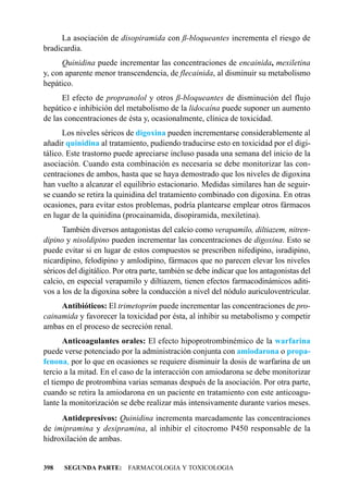 La asociación de disopiramida con ß-bloqueantes incrementa el riesgo de
bradicardia.
      Quinidina puede incrementar las concentraciones de encainida, mexiletina
y, con aparente menor transcendencia, de flecainida, al disminuir su metabolismo
hepático.
      El efecto de propranolol y otros ß-bloqueantes de disminución del flujo
hepático e inhibición del metabolismo de la lidocaína puede suponer un aumento
de las concentraciones de ésta y, ocasionalmente, clínica de toxicidad.
      Los niveles séricos de digoxina pueden incrementarse considerablemente al
añadir quinidina al tratamiento, pudiendo traducirse esto en toxicidad por el digi-
tálico. Este trastorno puede apreciarse incluso pasada una semana del inicio de la
asociación. Cuando esta combinación es necesaria se debe monitorizar las con-
centraciones de ambos, hasta que se haya demostrado que los niveles de digoxina
han vuelto a alcanzar el equilibrio estacionario. Medidas similares han de seguir-
se cuando se retira la quinidina del tratamiento combinado con digoxina. En otras
ocasiones, para evitar estos problemas, podría plantearse emplear otros fármacos
en lugar de la quinidina (procainamida, disopiramida, mexiletina).
      También diversos antagonistas del calcio como verapamilo, diltiazem, nitren-
dipino y nisoldipino pueden incrementar las concentraciones de digoxina. Esto se
puede evitar si en lugar de estos compuestos se prescriben nifedipino, isradipino,
nicardipino, felodipino y amlodipino, fármacos que no parecen elevar los niveles
séricos del digitálico. Por otra parte, también se debe indicar que los antagonistas del
calcio, en especial verapamilo y diltiazem, tienen efectos farmacodinámicos aditi-
vos a los de la digoxina sobre la conducción a nivel del nódulo auriculoventricular.
     Antibióticos: El trimetoprim puede incrementar las concentraciones de pro-
cainamida y favorecer la toxicidad por ésta, al inhibir su metabolismo y competir
ambas en el proceso de secreción renal.
      Anticoagulantes orales: El efecto hipoprotrombinémico de la warfarina
puede verse potenciado por la administración conjunta con amiodarona o propa-
fenona, por lo que en ocasiones se requiere disminuir la dosis de warfarina de un
tercio a la mitad. En el caso de la interacción con amiodarona se debe monitorizar
el tiempo de protrombina varias semanas después de la asociación. Por otra parte,
cuando se retira la amiodarona en un paciente en tratamiento con este anticoagu-
lante la monitorización se debe realizar más intensivamente durante varios meses.
     Antidepresivos: Quinidina incrementa marcadamente las concentraciones
de imipramina y desipramina, al inhibir el citocromo P450 responsable de la
hidroxilación de ambas.


398   SEGUNDA PARTE: FARMACOLOGIA Y TOXICOLOGIA
 