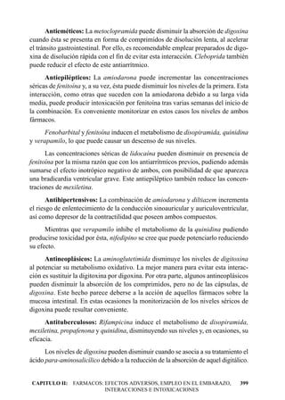 Antieméticos: La metoclopramida puede disminuir la absorción de digoxina
cuando ésta se presenta en forma de comprimidos de disolución lenta, al acelerar
el tránsito gastrointestinal. Por ello, es recomendable emplear preparados de digo-
xina de disolución rápida con el fin de evitar esta interacción. Cleboprida también
puede reducir el efecto de este antiarrítmico.
      Antiepilépticos: La amiodarona puede incrementar las concentraciones
séricas de fenitoína y, a su vez, ésta puede disminuir los niveles de la primera. Esta
interacción, como otras que suceden con la amiodarona debido a su larga vida
media, puede producir intoxicación por fenitoína tras varias semanas del inicio de
la combinación. Es conveniente monitorizar en estos casos los niveles de ambos
fármacos.
     Fenobarbital y fenitoína inducen el metabolismo de disopiramida, quinidina
y verapamilo, lo que puede causar un descenso de sus niveles.
      Las concentraciones séricas de lidocaína pueden disminuir en presencia de
fenitoína por la misma razón que con los antiarrítmicos previos, pudiendo además
sumarse el efecto inotrópico negativo de ambos, con posibilidad de que aparezca
una bradicardia ventricular grave. Este antiepiléptico también reduce las concen-
traciones de mexiletina.
       Antihipertensivos: La combinación de amiodarona y diltiazem incrementa
el riesgo de enlentecimiento de la conducción sinoauricular y auriculoventricular,
así como depresor de la contractilidad que poseen ambos compuestos.
      Mientras que verapamilo inhibe el metabolismo de la quinidina pudiendo
producirse toxicidad por ésta, nifedipino se cree que puede potenciarlo reduciendo
su efecto.
      Antineoplásicos: La aminoglutetimida disminuye los niveles de digitoxina
al potenciar su metabolismo oxidativo. La mejor manera para evitar esta interac-
ción es sustituir la digitoxina por digoxina. Por otra parte, algunos antineoplásicos
pueden disminuir la absorción de los comprimidos, pero no de las cápsulas, de
digoxina. Este hecho parece deberse a la acción de aquellos fármacos sobre la
mucosa intestinal. En estas ocasiones la monitorización de los niveles séricos de
digoxina puede resultar conveniente.
      Antituberculosos: Rifampicina induce el metabolismo de disopiramida,
mexiletina, propafenona y quinidina, disminuyendo sus niveles y, en ocasiones, su
eficacia.
      Los niveles de digoxina pueden disminuir cuando se asocia a su tratamiento el
ácido para-aminosalicílico debido a la reducción de la absorción de aquel digitálico.


CAPITULO II: FARMACOS: EFECTOS ADVERSOS, EMPLEO EN EL EMBARAZO,                   399
                       INTERACCIONES E INTOXICACIONES
 