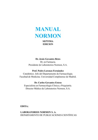 MANUAL
               NORMON
                       SEPTIMA
                       EDICION




                Dr. Jesús Govantes Betes
                     Dr. en Farmacia.
         Presidente de Laboratorios Normon, S.A.

             Prof. Pedro Lorenzo Fernández
   Catedrático. Jefe del Departamento de Farmacología.
Facultad de Medicina. Universidad Complutense de Madrid.

               Dr. Carlos Govantes Esteso
    Especialista en Farmacología Clínica y Psiquiatría.
     Director Médico de Laboratorios Normon, S.A.




EDITA:

LABORATORIOS NORMON S. A.
DEPARTAMENTO DE PUBLICACIONES CIENTÍFICAS
 