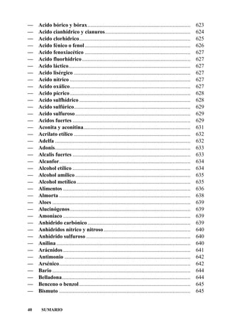 —    Acido bórico y bórax............................................................................               623
—    Acido cianhídrico y cianuros...............................................................                    624
—    Acido clorhídrico..................................................................................            625
—    Acido fénico o fenol ..............................................................................            626
—    Acido fenoxiacético ..............................................................................             627
—    Acido fluorhídrico ................................................................................            627
—    Acido láctico..........................................................................................        627
—    Acido lisérgico ......................................................................................         627
—    Acido nítrico .........................................................................................        627
—    Acido oxálico.........................................................................................         627
—    Acido pícrico .........................................................................................        628
—    Acido sulfhídrico ..................................................................................           628
—    Acido sulfúrico......................................................................................          629
—    Acido sulfuroso .....................................................................................          629
—    Acidos fuertes .......................................................................................         629
—    Aconita y aconitina...............................................................................             631
—    Acrilato etílico ......................................................................................        632
—    Adelfa ....................................................................................................    632
—    Adonis....................................................................................................     633
—    Alcalis fuertes .......................................................................................        633
—    Alcanfor.................................................................................................      634
—    Alcohol etílico .......................................................................................        634
—    Alcohol amílico .....................................................................................          635
—    Alcohol metílico ....................................................................................          635
—    Alimentos ..............................................................................................       636
—    Almorta .................................................................................................      638
—    Aloes ......................................................................................................   639
—    Alucinógenos.........................................................................................          639
—    Amoníaco ..............................................................................................        639
—    Anhídrido carbónico ............................................................................               639
—    Anhídridos nítrico y nitroso ................................................................                  640
—    Anhídrido sulfuroso .............................................................................              640
—    Anilina ...................................................................................................    640
—    Arácnidos ..............................................................................................       641
—    Antimonio .............................................................................................        642
—    Arsénico.................................................................................................      642
—    Bario ......................................................................................................   644
—    Belladona...............................................................................................       644
—    Benceno o benzol ..................................................................................            645
—    Bismuto .................................................................................................      645


40     SUMARIO
 