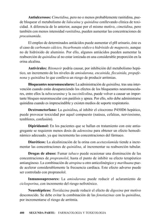 Antiulcerosos: Cimetidina, pero no o menos probablemente ranitidina, pue-
de bloquear el metabolismo de lidocaína y quinidina conllevando clínica de toxi-
cidad. A diferencia de lo anterior, aunque por el mismo motivo, cimetidina, pero
también con menos intensidad ranitidina, pueden aumentar las concentraciones de
procainamida.
      El empleo de determinados antiácidos puede aumentar el pH urinario, éste es
el caso de carbonato cálcico, bicarbonato sódico e hidróxido de magnesio, aunque
no de hidróxido de aluminio. Por ello, algunos antiácidos pueden aumentar la
reabsorción de quinidina al no estar ionizada en una considerable proporción en la
orina alcalina.
       Antivirales: Ritonavir podría causar, por inhibición del metabolismo hepá-
tico, un incremento de los niveles de amiodarona, encainida, flecainida, propafe-
nona y quinidina lo que conlleva un riesgo de producir arritmias.
      Bloqueantes neuromusculares: La administración de quinidina, tras una inter-
vención cuando están desapareciendo los efectos de los bloqueantes neuromuscula-
res, entre ellos la tubocuranina y la succinilcolina, puede volver a causar un impor-
tante bloqueo neuromuscular con parálisis y apnea. Por ello, sólo debe administrarse
quinidina cuando es imprescindible y existen medios de soporte respiratorio.
     Dextrometorfano: La quinidina, al inhibir el citocromo P450D6 hepático,
puede provocar toxicidad por aquel compuesto (naúsea, cefaleas, nerviosismo,
temblores, confusión).
     Dipiridamol: En los pacientes que se hallan en tratamiento con este antia-
gregante se requieren menos dosis de adenosina para obtener un efecto hemodi-
námico adecuado, ya que incrementa las concentraciones del fármaco.
     Diuréticos: La alcalinización de la orina con acetazolamida tiende a incre-
mentar las concentraciones de quinidina, al incrementar su reabsorción tubular.
      Drogas de abuso: Fumar tabaco puede ocasionar una disminución de las
concentraciones de propranolol, hasta el punto de inhibir su efecto terapéutico
antianginoso. La combinación de atropina u otro anticolinérgico y marihuana pue-
de acelerar considerablemente la frecuencia cardíaca. Este efecto adverso puede
ser controlado con propranolol.
      Inmunosupresores: La amiodarona puede reducir el aclaramiento de
ciclosporina, con incremento del riesgo nefrotóxico.
      Neurolépticos: Tioridazina puede reducir el efecto de digoxina por motivo
desconocido. Se debe evitar la combinación de las fenotiazinas con la quinidina,
por incrementarse el riesgo de arritmia.


400   SEGUNDA PARTE: FARMACOLOGIA Y TOXICOLOGIA
 