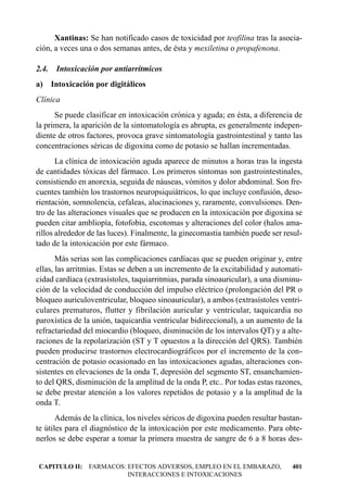 Xantinas: Se han notificado casos de toxicidad por teofilina tras la asocia-
ción, a veces una o dos semanas antes, de ésta y mexiletina o propafenona.

2.4.   Intoxicación por antiarrítmicos
a) Intoxicación por digitálicos
Clínica
      Se puede clasificar en intoxicación crónica y aguda; en ésta, a diferencia de
la primera, la aparición de la sintomatología es abrupta, es generalmente indepen-
diente de otros factores, provoca grave sintomatología gastrointestinal y tanto las
concentraciones séricas de digoxina como de potasio se hallan incrementadas.
       La clínica de intoxicación aguda aparece de minutos a horas tras la ingesta
de cantidades tóxicas del fármaco. Los primeros síntomas son gastrointestinales,
consistiendo en anorexia, seguida de náuseas, vómitos y dolor abdominal. Son fre-
cuentes también los trastornos neuropsiquiátricos, lo que incluye confusión, deso-
rientación, somnolencia, cefaleas, alucinaciones y, raramente, convulsiones. Den-
tro de las alteraciones visuales que se producen en la intoxicación por digoxina se
pueden citar ambliopía, fotofobia, escotomas y alteraciones del color (halos ama-
rillos alrededor de las luces). Finalmente, la ginecomastia también puede ser resul-
tado de la intoxicación por este fármaco.
       Más serias son las complicaciones cardíacas que se pueden originar y, entre
ellas, las arritmias. Estas se deben a un incremento de la excitabilidad y automati-
cidad cardíaca (extrasístoles, taquiarritmias, parada sinoauricular), a una disminu-
ción de la velocidad de conducción del impulso eléctrico (prolongación del PR o
bloqueo auriculoventricular, bloqueo sinoauricular), a ambos (extrasístoles ventri-
culares prematuros, flutter y fibrilación auricular y ventricular, taquicardia no
paroxística de la unión, taquicardia ventricular bidireccional), a un aumento de la
refractariedad del miocardio (bloqueo, disminución de los intervalos QT) y a alte-
raciones de la repolarización (ST y T opuestos a la dirección del QRS). También
pueden producirse trastornos electrocardiográficos por el incremento de la con-
centración de potasio ocasionado en las intoxicaciones agudas, alteraciones con-
sistentes en elevaciones de la onda T, depresión del segmento ST, ensanchamien-
to del QRS, disminución de la amplitud de la onda P, etc.. Por todas estas razones,
se debe prestar atención a los valores repetidos de potasio y a la amplitud de la
onda T.
       Además de la clínica, los niveles séricos de digoxina pueden resultar bastan-
te útiles para el diagnóstico de la intoxicación por este medicamento. Para obte-
nerlos se debe esperar a tomar la primera muestra de sangre de 6 a 8 horas des-


CAPITULO II: FARMACOS: EFECTOS ADVERSOS, EMPLEO EN EL EMBARAZO,                 401
                       INTERACCIONES E INTOXICACIONES
 