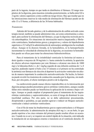 pués de la ingesta, tiempo en que tarda en distribuirse el fármaco. El rango tera-
péutico de la digoxina, para muestras extraidas posteriormente, se halla entre 0,8 a
2 ng/ml, valores superiores a éstos conllevan riesgo tóxico. Hay que reseñar que en
las intoxicaciones masivas la vida media de eliminación del fármaco puede ser de
sólo 13 a 15 horas, a diferencia de las 36 horas habituales.

Tratamiento
       Además del lavado gástrico y de la administración de carbón activado como
terapia inicial, también se puede administrar éste, así como colestiramina o coles-
tipol, para acelerar la eliminación del fármaco, ya que la digoxina recircula por la
vía enterohepática. En situaciones de intoxicación masiva (taquicardia y fibrila-
ción ventriculares, bradiarritmias graves y progresivas y valores de hiperkaliemia
superiores a 5,5 mEq/l) la administración de anticuerpos antidigoxina ha resultado
eficaz. Aunque ni la diuresis forzada, ni la hemodiálisis, ni la hemoperfusión
incrementan la velocidad de eliminación de la digoxina, en ocasiones la hemodiá-
lisis puede ser eficaz para tratar las alteraciones hidroelectrolíticas.
       Para el tratamiento de la irritabilidad ventricular la fenitoína (al menos a
dosis iguales o mayores de 50 mg/min i.v. hasta controlar la arritmia, la aparición
de efectos adversos importantes por este fármaco o alcanzar una dosis de 1000
mg) y la lidocaína (bolo i.v. de 1 mg/kg seguido de una infusión continua de 1 a 4
mg/min; pudiendo repetir el bolo a los 15 minutos si el primero no ha controlado
la arritmia) son fármacos de elección al deprimir la activación ventricular sin afec-
tar de manera importante la conducción auriculoventricular. De hecho, la fenitoí-
na puede revertir los trastornos de conducción causados por la digoxina, sin modi-
ficar, por otra parte, el efecto inotrópico positivo de la digoxina.
       La cardioversión puede causar efectos impredecibles en la intoxicación por
digoxina porque pueden presentarse graves arritmias ventriculares, aunque cuando
fallan otros métodos puede ser beneficiosa la aplicación de la misma a bajos vol-
tajes. Aunque se puede emplear el propranolol para el tratamiento de las taquia-
rritmias ventriculares y supraventriculares, se corre el riesgo de disminuir la con-
tractilidad cardíaca. Por otra parte, no se debe administrar procainamida,
disopiramida o quinidina, ya que pueden agravar o inducir un bloqueo auriculo-
ventricular e inducir arritmias ventriculares.
      Con el fin de tratar las bradiarritmias graves supraventriculares o el bloqueo
auriculoventricular, la administración de atropina (0,6 mg i.v. en un bolo, lo que
puede repetirse a los cinco minutos del primero) puede resultar eficaz en ocasio-
nes. Cuando no es así y se requiere un control rápido de la situación, está indicada
la instalación de un marcapasos externo o transitorio en el ventrículo derecho. El


402   SEGUNDA PARTE: FARMACOLOGIA Y TOXICOLOGIA
 