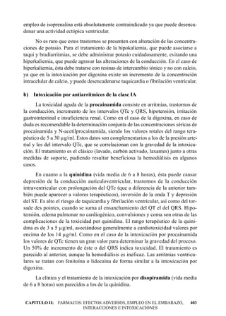 empleo de isoprenalina está absolutamente contraindicado ya que puede desenca-
denar una actividad ectópica ventricular.
      No es raro que estos trastornos se presenten con alteración de las concentra-
ciones de potasio. Para el tratamiento de la hipokaliemia, que puede asociarse a
taqui y bradiarritmias, se debe administrar potasio cuidadosamente, evitando una
hiperkaliemia, que puede agravar las alteraciones de la conducción. En el caso de
hiperkaliemia, ésta debe tratarse con resinas de intercambio iónico y no con calcio,
ya que en la intoxicación por digoxina existe un incremento de la concentración
intracelular de calcio, y puede desencadenarse taquicardia o fibrilación ventricular.

b) Intoxicación por antiarrítmicos de la clase IA
      La toxicidad aguda de la procainamida consiste en arritmias, trastornos de
la conducción, incremento de los intervalos QTc y QRS, hipotensión, irritación
gastrointestinal e insuficiencia renal. Como en el caso de la digoxina, en caso de
duda es recomendable la determinación conjunta de las concentraciones séricas de
procainamida y N-acetilprocainamida, siendo los valores totales del rango tera-
péutico de 5 a 30 µg/ml. Estos datos son complementarios a los de la presión arte-
rial y los del intervalo QTc, que se correlacionan con la gravedad de la intoxica-
ción. El tratamiento es el clásico (lavado, carbón activado, laxantes) junto a otras
medidas de soporte, pudiendo resultar beneficiosa la hemodiálisis en algunos
casos.
      En cuanto a la quinidina (vida media de 6 a 8 horas), ésta puede causar
depresión de la conducción auriculoventricular, trastornos de la conducción
intraventricular con prolongación del QTc (que a diferencia de la anterior tam-
bién puede aparecer a valores terapéuticos), inversión de la onda T y depresión
del ST. Es alto el riesgo de taquicardia y fibrilación ventricular, así como del tor-
sade des pointes, cuando se suma al ensanchamiento del QT el del QRS. Hipo-
tensión, edema pulmonar no cardiogénico, convulsiones y coma son otras de las
complicaciones de la toxicidad por quinidina. El rango terapéutico de la quini-
dina es de 3 a 5 µg/ml, asociándose generalmente a cardiotoxicidad valores por
encima de los 14 µg/ml. Como en el caso de la intoxicación por procainamida
los valores de QTc tienen un gran valor para determinar la gravedad del proceso.
Un 50% de incremento de éste o del QRS indica toxicidad. El tratamiento es
parecido al anterior, aunque la hemodiálisis es ineficaz. Las arritmias ventricu-
lares se tratan con fenitoína o lidocaína de forma similar a la intoxicación por
digoxina.
      La clínica y el tratamiento de la intoxicación por disopiramida (vida media
de 6 a 8 horas) son parecidos a los de la quinidina.


CAPITULO II: FARMACOS: EFECTOS ADVERSOS, EMPLEO EN EL EMBARAZO,                  403
                       INTERACCIONES E INTOXICACIONES
 