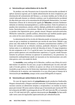 c) Intoxicación por antiarrítmicos de la clase IB
       Se produce con más frecuencia tras la inyección intravascular accidental al
aplicar anestesia regional, por la rápida administración de dosis terapéuticas, por
disminución del aclaramiento del fármaco y, en menor medida, por la falta de un
control adecuado durante su infusión continua y por la administración accidental
de altas dosis por error en la concentración del preparado farmacéutico. Las mani-
festaciones clínicas de la intoxicación aguda por lidocaína consisten fundamen-
talmente en síntomas neuropsiquiátricos y cardiovasculares. Entre los primeros se
pueden citar somnolencia, astenia, euforia, diplopia, pérdida de la audición, pares-
tesias, fasciculaciones y convulsiones. Dentro de los trastornos cardiovasculares
se pueden citar hipotensión grave, parada sinusal, bloqueo auriculoventricular,
fibrilación ventricular y parada cardíaca, alteraciones que también pueden apare-
cer, como en los casos anteriores, a concentraciones terapéuticas.
      La determinación de los niveles de lidocaína puede ser necesaria en aquellos
casos en que se mantiene su tratamiento por encima de unas horas. Debido a que
posee una vida media de 90 minutos, se alcanzan concentraciones estables a 5-7
horas del comienzo de su infusión continua, pudiendo obtenerse el equilibrio
incluso antes si se administra un bolo de lidocaína al inicio. El rango terapéutico
de este compuesto es de 1,5 a 5 µg/ml de suero. Las reacciones neurológicas más
graves suelen aparecer con concentraciones superiores a 5 µg/ml, siendo frecuen-
temente los primeros síntomas en aparecer la somnolencia y las parestesias. La
reanimación cardiopulmonar puede ser necesaria en las intoxicaciones con arrit-
mias graves, con o sin estado de shock.
      La tocainida, como análogo de la lidocaína, conlleva una clínica de toxici-
dad similar a la anterior. En este caso, ya que se administra por vía oral, está indi-
cado el lavado gástrico. La diálisis no parece ser eficaz en la intoxicación por
tocainida ya que ésta se une de forma muy importante a las proteínas plasmáticas.
A diferencia de lo anterior, este tratamiento sí se cree eficaz para el manejo de la
intoxicación por mexiletina, aunque existe escasa bibliografía al respecto.

d)    Intoxicación por antiarrítmicos de la clase IC
      En caso de ingesta masiva de propafenona puede producirse bradicardia,
bloqueo sinoauricular y bloqueo auriculoventricular. El tratamiento para estas alte-
raciones consiste en administrar atropina u orciprenalina o en instalar un marca-
pasos provisional. Diversos autores indican que el incremento por encima del 50%
de la duración del QRS, la prolongación de un 30% del intervalo PR o el aumento
en un 15% del intervalo QTc, sugieren intoxicación por flecainida. Se han notifi-
cado varios casos de taquicardia supraventricular por sobredosificación.


404    SEGUNDA PARTE: FARMACOLOGIA Y TOXICOLOGIA
 