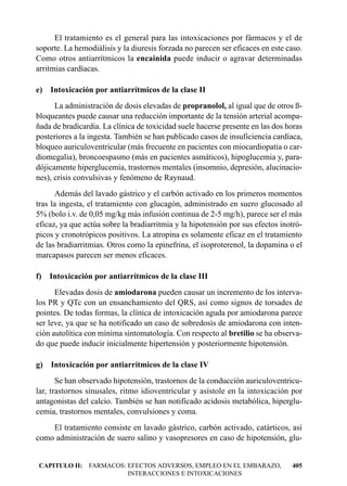 El tratamiento es el general para las intoxicaciones por fármacos y el de
soporte. La hemodiálisis y la diuresis forzada no parecen ser eficaces en este caso.
Como otros antiarrítmicos la encainida puede inducir o agravar determinadas
arritmias cardíacas.

e) Intoxicación por antiarrítmicos de la clase II
      La administración de dosis elevadas de propranolol, al igual que de otros ß-
bloqueantes puede causar una reducción importante de la tensión arterial acompa-
ñada de bradicardia. La clínica de toxicidad suele hacerse presente en las dos horas
posteriores a la ingesta. También se han publicado casos de insuficiencia cardíaca,
bloqueo auriculoventricular (más frecuente en pacientes con miocardiopatía o car-
diomegalia), broncoespasmo (más en pacientes asmáticos), hipoglucemia y, para-
dójicamente hiperglucemia, trastornos mentales (insomnio, depresión, alucinacio-
nes), crisis convulsivas y fenómeno de Raynaud.
      Además del lavado gástrico y el carbón activado en los primeros momentos
tras la ingesta, el tratamiento con glucagón, administrado en suero glucosado al
5% (bolo i.v. de 0,05 mg/kg más infusión continua de 2-5 mg/h), parece ser el más
eficaz, ya que actúa sobre la bradiarritmia y la hipotensión por sus efectos inotró-
picos y cronotrópicos positivos. La atropina es solamente eficaz en el tratamiento
de las bradiarritmias. Otros como la epinefrina, el isoproterenol, la dopamina o el
marcapasos parecen ser menos eficaces.

f) Intoxicación por antiarrítmicos de la clase III
      Elevadas dosis de amiodarona pueden causar un incremento de los interva-
los PR y QTc con un ensanchamiento del QRS, así como signos de torsades de
pointes. De todas formas, la clínica de intoxicación aguda por amiodarona parece
ser leve, ya que se ha notificado un caso de sobredosis de amiodarona con inten-
ción autolítica con mínima sintomatología. Con respecto al bretilio se ha observa-
do que puede inducir inicialmente hipertensión y posteriormente hipotensión.

g) Intoxicación por antiarrítmicos de la clase IV
       Se han observado hipotensión, trastornos de la conducción auriculoventricu-
lar, trastornos sinusales, ritmo idioventricular y asístole en la intoxicación por
antagonistas del calcio. También se han notificado acidosis metabólica, hiperglu-
cemia, trastornos mentales, convulsiones y coma.
    El tratamiento consiste en lavado gástrico, carbón activado, catárticos, así
como administración de suero salino y vasopresores en caso de hipotensión, glu-


CAPITULO II: FARMACOS: EFECTOS ADVERSOS, EMPLEO EN EL EMBARAZO,                 405
                       INTERACCIONES E INTOXICACIONES
 