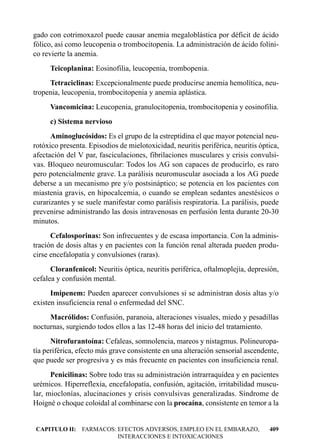 gado con cotrimoxazol puede causar anemia megaloblástica por déficit de ácido
fólico, así como leucopenia o trombocitopenia. La administración de ácido folíni-
co revierte la anemia.
     Teicoplanina: Eosinofilia, leucopenia, trombopenia.
     Tetraciclinas: Excepcionalmente puede producirse anemia hemolítica, neu-
tropenia, leucopenia, trombocitopenia y anemia aplástica.
     Vancomicina: Leucopenia, granulocitopenia, trombocitopenia y eosinofilia.
     c) Sistema nervioso
      Aminoglucósidos: Es el grupo de la estreptidina el que mayor potencial neu-
rotóxico presenta. Episodios de mielotoxicidad, neuritis periférica, neuritis óptica,
afectación del V par, fasciculaciones, fibrilaciones musculares y crisis convulsi-
vas. Bloqueo neuromuscular: Todos los AG son capaces de producirlo, es raro
pero potencialmente grave. La parálisis neuromuscular asociada a los AG puede
deberse a un mecanismo pre y/o postsináptico; se potencia en los pacientes con
miastenia gravis, en hipocalcemia, o cuando se emplean sedantes anestésicos o
curarizantes y se suele manifestar como parálisis respiratoria. La parálisis, puede
prevenirse administrando las dosis intravenosas en perfusión lenta durante 20-30
minutos.
      Cefalosporinas: Son infrecuentes y de escasa importancia. Con la adminis-
tración de dosis altas y en pacientes con la función renal alterada pueden produ-
cirse encefalopatía y convulsiones (raras).
      Cloranfenicol: Neuritis óptica, neuritis periférica, oftalmoplejía, depresión,
cefalea y confusión mental.
      Imipenem: Pueden aparecer convulsiones si se administran dosis altas y/o
existen insuficiencia renal o enfermedad del SNC.
     Macrólidos: Confusión, paranoia, alteraciones visuales, miedo y pesadillas
nocturnas, surgiendo todos ellos a las 12-48 horas del inicio del tratamiento.
      Nitrofurantoína: Cefaleas, somnolencia, mareos y nistagmus. Polineuropa-
tía periférica, efecto más grave consistente en una alteración sensorial ascendente,
que puede ser progresiva y es más frecuente en pacientes con insuficiencia renal.
      Penicilinas: Sobre todo tras su administración intrarraquídea y en pacientes
urémicos. Hiperreflexia, encefalopatía, confusión, agitación, irritabilidad muscu-
lar, mioclonías, alucinaciones y crisis convulsivas generalizadas. Síndrome de
Hoigné o choque coloidal al combinarse con la procaína, consistente en temor a la


CAPITULO II: FARMACOS: EFECTOS ADVERSOS, EMPLEO EN EL EMBARAZO,                  409
                       INTERACCIONES E INTOXICACIONES
 