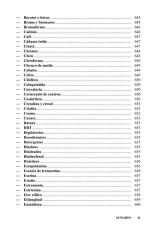 —   Boratos y bórax ....................................................................................           645
—   Bromo y bromuros ...............................................................................               645
—   Bromoformo..........................................................................................           646
—   Cadmio ..................................................................................................      646
—   Café........................................................................................................   647
—   Cáñamo indio........................................................................................           647
—   Cicuta ....................................................................................................    647
—   Cloratos .................................................................................................     648
—   Cloro ......................................................................................................   648
—   Cloroformo............................................................................................         649
—   Cloruro de metilo .................................................................................            649
—   Cobalto ..................................................................................................     649
—   Cobre .....................................................................................................    649
—   Cólchico.................................................................................................      650
—   Coloquintida .........................................................................................         650
—   Convalaria.............................................................................................        650
—   Cornezuelo de centeno .........................................................................                650
—   Cosméticos ............................................................................................        650
—   Cresolina y cresol .................................................................................           652
—   Criolita ..................................................................................................    652
—   Cromo....................................................................................................      652
—   Curare ...................................................................................................     653
—   Datura ...................................................................................................     653
—   DDT .......................................................................................................    653
—   Depilatorios...........................................................................................        653
—   Desodorantes.........................................................................................          653
—   Detergentes ...........................................................................................        653
—   Diazinas .................................................................................................     655
—   Dinitrados .............................................................................................       655
—   Dinitrofenol...........................................................................................        655
—   Drásticos................................................................................................      656
—   Escopolamina........................................................................................           656
—   Esencia de trementina..........................................................................                656
—   Eserina...................................................................................................     657
—   Estaño ....................................................................................................    657
—   Estramonio............................................................................................         657
—   Estricnina ..............................................................................................      657
—   Eter etílico .............................................................................................     658
—   Etilenglicol ............................................................................................      659
—   Eumidrina .............................................................................................        660


                                                                                                 SUMARIO            41
 
